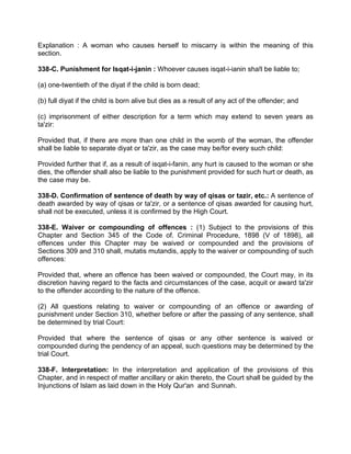 Explanation : A woman who causes herself to miscarry is within the meaning of this
section.
338-C. Punishment for Isqat-i-janin : Whoever causes isqat-i-ianin sha!l be liable to;
(a) one-twentieth of the diyat if the child is born dead;
(b) full diyat if the chitd is born alive but dies as a result of any act of the offender; and
(c) imprisonment of either description for a term which may extend to seven years as
ta'zir:
Provided that, if there are more than one child in the womb of the woman, the offender
shall be liable to separate diyat or ta'zir, as the case may be/for every such child:
Provided further that if, as a result of isqat-i-fanin, any hurt is caused to the woman or she
dies, the offender shall also be liable to the punishment provided for such hurt or death, as
the case may be.
338-D. Confirmation of sentence of death by way of qisas or tazir, etc.: A sentence of
death awarded by way of qisas or ta'zir, or a sentence of qisas awarded for causing hurt,
shall not be executed, unless it is confirmed by the High Court.
338-E. Waiver or compounding of offences : (1) Subject to the provisions of this
Chapter and Section 345 of the Code of. Criminal Procedure, 1898 (V of 1898), all
offences under this Chapter may be waived or compounded and the provisions of
Sections 309 and 310 shall, mutatis mutandis, apply to the waiver or compounding of such
offences:
Provided that, where an offence has been waived or compounded, the Court may, in its
discretion having regard to the facts and circumstances of the case, acquit or award ta'zir
to the offender according to the nature of the offence.
(2) All questions relating to waiver or compounding of an offence or awarding of
punishment under Section 310, whether before or after the passing of any sentence, shall
be determined by trial Court:
Provided that where the sentence of qisas or any other sentence is waived or
compounded during the pendency of an appeal, such questions may be determined by the
trial Court.
338-F. Interpretation: In the interpretation and application of the provisions of this
Chapter, and in respect of matter ancillary or akin thereto, the Court shall be guided by the
Injunctions of Islam as laid down in the Holy Qur'an and Sunnah.
 