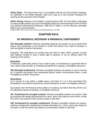 338-G. Rules : The Government may, in consultation with the Council of Islamic ideology,
by notification in the official Gazette, make such rutes as it may consider necessary for
carrying out the purposes of this Chapter.
338-H. Saving: Nothing in this Chapter, except Sections 309. 310 and 338-E. shall apply
to cases pending before any Court immediately before the commencement of the Criminal
Law (Second Amendment) Ordinance, 1990 (VII of 1990), or to the offences committed
before such commencement.
Sections 299 to 338 H subs. by the Criminal Law (Amendment) Act. II of 1997.
CHAPTER XVI-A
OF WRONGFUL RESTRAINT & WRONGFUL CONFINEMENT
339. Wrongful restraint: Whoever voluntarily obstructs any person so as to prevent that
person from proceeding in any direction in which that person has a right to proceed, is
said wrongfully to restrain that person.
Exception: The obstruction of a private way over land or water, which a person in good
faith believes himself to have a lawful right to obstruct, is not an offence within the
meaning of this section.
Illustration
A obstructs a path along which Z has a right to pass, A not believing in good faith that he
has a right to stop the path, Z is thereby prevented from passing. A wrongfully restrains Z.
340. Wrongful confinement: Whoever wrongfully restrains any person in such a manner
as 10 prevent that person from proceeding beyond certain circumscribing limits, is said
"wrongfully to confine" that person.
Illustrations
(a) A causes Z to go within a walled space, and locks Z in. Z is thus prevented from
proceeding in any direction beyond the circumscribing line of wall. A wrongfully confines Z.
(b) A places men with firearms at the outlets of a building, and tells Z that they will fire at Z
if Z attempts to leave the building. A wrongfully confines Z.
341. Punishment for wrongful restraint: Whoever wrongfully restrains any person, shall
be punished with simple imprisonment for a term, which may extend to one month, or with
fine, which may extend to five hundred rupees or with both.
342. Punishment for wrongful confinement: Whoever wrongfully confines any person,
shall be punished with imprisonment of either description for, a term, which may extend to
one year, or with fine which may extend to one thousand rupees or with both.
 