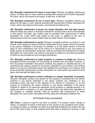 343. Wrongful confinement for three or more days: Whoever wrongfully confines any
person, for three days or more, shall be punished with imprisonment of either description
for a term, which may extend to two years, or with fine, or with both.
344. Wrongful confinement for ten or more days: Whoever wrongfully confines any
person for ten days or more, shall be punished with imprisonment of either description for
a term, which may extend to three years, and shall also be liable to fine.
345. Wrongful confinement of person for whose liberation writ, has been issued:
Whoever keeps any person in wrongful confinement, knowing that a writ for the liberation
of that person has been duly issued, shall be punished with imprisonment of either
description for a term which may extend to two years, in addition to any term of
imprisonment to which he may be liable under any other section of this Chapter.
346. Wrongful confinement in secret: Whoever wrongfully confines any person in such
manner as to indicate an intention that the confinement of such person may not be known
to any person interested in the person so confined, or to any public servant, or that the
place of such confinement may not be known to or discovered by any such person of
public servant as hereinbefore mentioned, shall be punished with imprisonment of either
description for a term which may extend to two years in addition to any other punishment
to which he may be liable for such wrongful confinement.
347. Wrongful confinement to extort property or constrain to illegal act: Whoever
wrongfully confines any person for the purpose of extorting from the person confined, or
from any person interested in the person confined, any property or valuable security or of
constraining the person confined or any person interested in such person to do anything
illegal or to give any information which may facilitate the commission of an offence, shall
be punished with imprisonment of either description for a term which may extend to three
years, and shall also be liable to fine.
348. Wrongful confinement to extort confession or compel restoration of property:
Whoever wrongfully confines any person for the purpose of extorting from the person
confined or any person interested in the person confined any confession or any
information which may lead to the detection of an offence or misconduct, or for the
purpose of constraining the person confined or any person interested in the person
confined to restore or to cause the restoration of any property or valuable security or to
satisfy any claim or demand, or to give information which may lead to the restoration of
any property or valuable security, shall be punished with imprisonment of either
description for a term which may extend to three years and shall also be liable to fine.
Of Criminal Force and Assault
349. Force: A person is said to use force to another if he causes motion, change of
motion, or cessation of motion to that other or if he causes to any substance such motion,
or change of motion, or cessation of motion as brings that substance into contact with any
part of that other's body, or with anything which that other is wearing or carrying, or with
 
