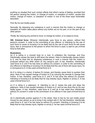 anything so situated that such contact affects that other's sense of feeling: provided that
the person causing the motion, or change of motion, or cessation of motion, causes that
motion, change of motion, or cessation of motion in one of the three ways hereinafter
described:
First: By his own bodily power.
Secondly: By disposing any substance in such a manner that the motion or change or
cessation of motion takes place without any further act on his part, or on the part of any
other person.
Thirdly: By inducing any animal to move, to change its motion, or to cease to move.
350. Criminal force: Whoever intentionally uses force to any person, without that
person's consent, in order to the committing of any offence, or intending by the use of
such force to cause or knowing it to be likely that by the use of such force he wilt cause
injury, fear or annoyance to the person to whom the force is used, is said to use criminal
force to that other.
Illustrations
(a) Z is sitting in a moored boat on a river. A unfastens the moorings, and thus
intentionally causes the boat to drift down the stream. Here A intentionally causes motion
to Z, and he does this by disposing substances in such a manner that the motion is
produced without any other action on any person's part. A has, therefore, intentionally
used force to Z; and if he has done so without Z's consent, in order to the committing of
any offence or intending or knowing it to be likely that this use of force will cause injury, for
or annoyance to Z, A has used criminal force to Z.
(b) Z is riding in a chariot, A lashes Z's horses, and thereby cause them to quicken their
pace. Here A has caused change of motion to Z by inducing the animals to change their
motion. A has, therefore, used force to Z. and if ,A has done this without Z's consent,
intending or knowing it to be likely that he may thereby injure, frighten or annoy Z. A has
used criminal force to Z.
(c) Z is riding in a palanquin. A, intending to rob Z. seizes the pole and stops the
palanquin. Here A has caused cessation of motion to Z, and he has done this by his own
bodily power. A has, therefore, used force to Z and as A has acted thus intentionally
without Z's consent in order to the commission of an offence A has used criminal force to
Z.
(d) A intentionally pushes against Z in the street. Here A has by his own bodily power
moved his own person so as to bring it into contact with Z. He has therefore, intentionally
used force to Z; and if he has done so without Z's consent, intending or knowing it to be
likely that he may thereby injure, frighten or annoy Z. he has used criminal force to Z.
 
