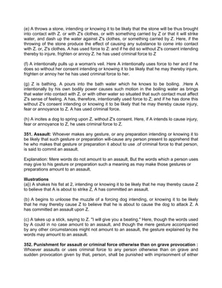 (e) A throws a stone, intending or knowing it to be likely that the stone will be thus brought
into contact with Z. or with Z's clothes, or with something carried by Z or that it will strike
water, and dash up the water against Z's clothes, or something carried by Z. Here, if the
throwing of the stone produce the effect of causing any substance to come into contact
with Z. or, Z's clothes. A has used force to Z: and if he did so without Z's consent intending
thereby to injure, frighten or annoy Z. he has used criminal force to Z
(f) A intentionally pulls up a woman's veil. Here A intentionally uses force to her and if he
does so without her consent intending or knowing it to be likely that he may thereby injure,
frighten or annoy her he has used criminal force to her.
(g) Z is bathing. A pours into the bath water which he knows to be boiling. .Here A
intentionally by his own bodily power causes such motion in the boiling water as brings
that water into contact with Z, or with other water so situated that such contact must affect
Z's sense of feeling. A has, therefore, intentionally used force to Z; and if he has done this
without Z's consent intending or knowing it to be likely that he may thereby cause injury,
fear or annoyance to Z. A has used criminal force.
(h) A incites a dog to spring upon Z. without Z's consent. Here, if A intends lo cause injury,
fear or annoyance to Z, he uses criminal force to Z.
351. Assault: Whoever makes any gesture, or any preparation intending or knowing it to
be likely that such gesture or preparation will-cause any person present to apprehend that
he who makes that gesture or preparation it about to use .of criminal force to that person,
is said to commit an assault.
Explanation: Mere words do not amount to an assault, But the words which a person uses
may give to his gesture or preparation such a meaning as may make those gestures or
preparations amount to an assault.
Illustrations
(a}) A shakes his fist at 2, intending or knowing it to be likely that he may thereby cause Z
to believe that A is about to strike Z, A has committed an assault.
(b) A begins to unloose the muzzle of a forcing dog intending, or knowing it to be likely
that he may thereby cause Z to believe that he is about to cause the dog to attack Z. A
has committed an assault upon Z.
(c) A takes up a stick, saying to Z. "I will give you a beating." Here, though the words used
by A could in no case amount to an assault, and though the mere gesture accompanied
by any other circumstances might not amount to an assault, the gesture explained by the
words may amount to an assault.
352. Punishment for assault or criminal force otherwise than on grave provocation :
Whoever assaults or uses criminal force to any person otherwise than on grave and
sudden provocation given by that, person, shall be punished with imprisonment of either
 