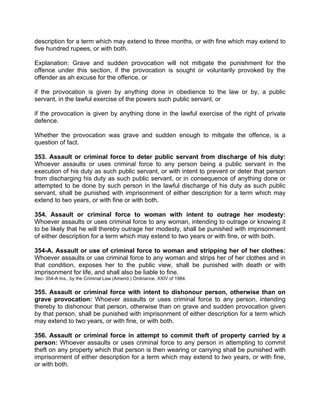 description for a term which may extend to three months, or with fine which may extend to
five hundred rupees, or with both.
Explanation: Grave and sudden provocation will not mitigate the punishment for the
offence under this section, if the provocation is sought or voluntarily provoked by the
offender as ah excuse for the offence, or
if the provocation is given by anything done in obedience to the law or by, a public
servant, in the lawful exercise of the powers such public servant, or
if the provocation is given by anything done in the lawful exercise of the right of private
defence.
Whether the provocation was grave and sudden enough to mitigate the offence, is a
question of fact.
353. Assault or criminal force to deter public servant from discharge of his duty:
Whoever assaults or uses criminal force to any person being a public servant in the
execution of his duty as such public servant, or with intent to prevent or deter that person
from discharging his duty as such public servant, or in consequence of anything done or
attempted to be done by such person in the lawful discharge of his duty as such public
servant, shall be punished with imprisonment of either description for a term which may
extend to two years, or with fine or with both.
354. Assault or criminal force to woman with intent to outrage her modesty:
Whoever assaults or uses criminal force to any woman, intending to outrage or knowing it
to be likely that he will thereby outrage her modesty, shall be punished with imprisonment
of either description for a term which may extend to two years or with fine, or with both.
354-A. Assault or use of criminal force to woman and stripping her of her clothes:
Whoever assaults or use criminal force to any woman and strips her of her clothes and in
that condition, exposes her to the public view, shall be punished with death or with
imprisonment for life, and shall also be liable to fine.
Sec- 354-A Ins., by the Criminal Law (Amend.) Ordinance, XXIV of 1984.
355. Assault or criminal force with intent to dishonour person, otherwise than on
grave provocation: Whoever assaults or uses criminal force to any person, intending
thereby to dishonour that person, otherwise than on grave and sudden provocation given
by that person, shall be punished with imprisonment of either description for a term which
may extend to two years, or with fine, or with both.
356. Assault or criminal force in attempt to commit theft of property carried by a
person: Whoever assaults or uses criminal force to any person in attempting to commit
theft on any property which that person is then wearing or carrying shall be punished with
imprisonment of either description for a term which may extend to two years, or with fine,
or with both.
 