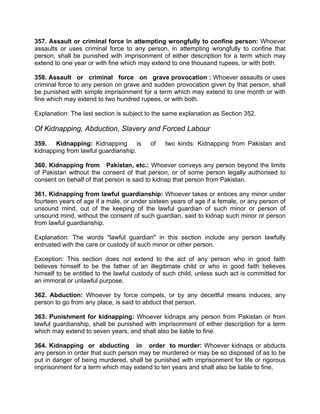 357. Assault or criminal force in attempting wrongfully to confine person: Whoever
assaults or uses criminal force to any person, in attempting wrongfully to confine that
person, shall be punished with imprisonment of either description for a term which may
extend to one year or with fine which may extend to one thousand rupees, or with both.
358. Assault or criminal force on grave provocation : Whoever assaults or uses
criminal force to any person on grave and sudden provocation given by that person, shall
be punished with simple imprisonment for a term which may extend to one month or with
fine which may extend to two hundred rupees, or with both.
Explanation: The last section is subject to the same explanation as Section 352.
Of Kidnapping, Abduction, Slavery and Forced Labour
359. Kidnapping: Kidnapping is of two kinds: Kidnapping from Pakistan and
kidnapping from lawful guardianship.
360. Kidnapping from Pakistan, etc.: Whoever conveys any person beyond the limits
of Pakistan without the consent of that person, or of some person legally authorised to
consent on behalf of that person is said to kidnap that person from Pakistan.
361. Kidnapping from lawful guardianship: Whoever takes or entices any minor under
fourteen years of age if a male, or under sixteen years of age if a female, or any person of
unsound mind, out of the keeping of the lawful guardian of such minor or person of
unsound mind, without the consent of such guardian, said to kidnap such minor or person
from lawful guardianship.
Explanation: The words "lawful guardian" in this section include any person lawfully
entrusted with the care or custody of such minor or other person.
Exception: This section does not extend to the act of any person who in good faith
believes himself to be the father of an illegitimate child or who in good faith believes
himself to be entitled to the lawful custody of such child, unless such act is committed for
an immoral or unlawful purpose.
362. Abduction: Whoever by force compels, or by any deceitful means induces, any
person to go from any place, is said to abduct that person.
363. Punishment for kidnapping: Whoever kidnaps any person from Pakistan or from
lawful guardianship, shall be punished with imprisonment of either description for a term
which may extend to seven years, and shall also be liable to fine.
364. Kidnapping or abducting in order to murder: Whoever kidnaps or abducts
any person in order that such person may be murdered or may be so disposed of as to be
put in danger of being murdered, shall be punished with imprisonment for life or rigorous
imprisonment for a term which may extend to ten years and shall also be liable to fine,
 