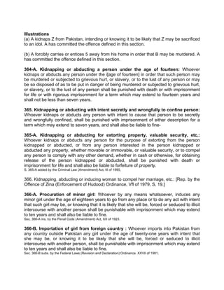 Illustrations
(a) A kidnaps Z from Pakistan, intending or knowing it to be likely that Z may be sacrificed
to an idol. A has committed the offence defined in this section.
(b) A forcibly carries or entices 5 away from his home in order that B may be murdered. A
has committed the offence defined in this section.
364-A. Kidnapping or abducting a person under the age of fourteen: Whoever
kidnaps or abducts any person under the i[age of fourteen] in order that such person may
be murdered or subjected to grievous hurt, or slavery, or to the lust of any person or may
be so disposed of as to be put in danger of being murdered or subjected to grievous hurt,
or slavery, or to the lust of any person shall be punished with death or with imprisonment
for life or with rigorous imprisonment for a term which may extend to fourteen years and
shall not be less than seven years.
365. Kidnapping or abducting with intent secretly and wrongfully to confine person:
Whoever kidnaps or abducts any person with intent to cause that person to be secretly
and wrongfully confined, shall be punished with imprisonment of either description for a
term which may extend to seven years, and shall also be liable to fine-
365-A. Kidnapping or abducting for extorting property, valuable security, etc.:
Whoever kidnaps or abducts any person for the purpose of extorting from the person
kidnapped or abducted, or from any person interested in the person kidnapped or
abducted any property, whether movable or immovable, or valuable security, or to compel
any person to comply with any other demand, whether in cash or otherwise, for obtaining
release of the person kidnapped or abducted, shall be punished with death or
imprisonment for life and shall also be liable to forfeiture of property.
S. 365-A added by the Criminal Law (Amendment) Act, III of 1990,
366. Kidnapping, abducting or inducing woman to compel her marriage, etc.: [Rep. by the
Offence of Zina (Enforcement of Hudood) Ordinance, Vfl of 1979, S. 19.]
366-A. Procuration of minor girl: Whoever by any means whatsoever, induces any
minor girl under the age of eighteen years to go from any place or to do any act with intent
that such girl may be, or knowing that it is likely that she will be, forced or seduced to illicit
intercourse with another person shall be punishable with imprisonment which may extend
to ten years and shall also be liable to fine.
Sec. 366-A ins, by the Penal Code (Amendment) Act, XX of 1923.
366-B. Importation of girl from foreign country : Whoever imports into Pakistan from
any country outside Pakistan any girl under the age of twenty-one years with intent that
she may be, or knowing it to be likely that she will be, forced or seduced to illicit
intercourse with another person, shall be punishable with imprisonment which may extend
to ten years and shall also be liable to fine.
Sec. 366-B subs. by the Federal Laws (Revision and Declaration) Ordinance. XXVII of 1981.
 