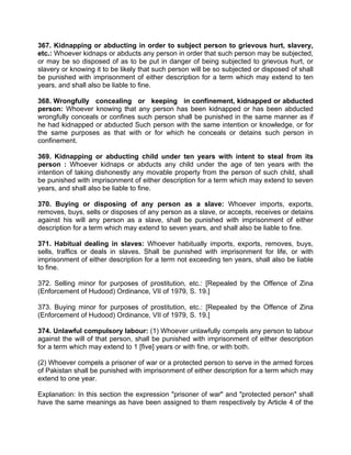 367. Kidnapping or abducting in order to subject person to grievous hurt, slavery,
etc.: Whoever kidnaps or abducts any person in order that such person may be subjected,
or may be so disposed of as to be put in danger of being subjected to grievous hurt, or
slavery or knowing it to be likely that such person will be so subjected or disposed of shall
be punished with imprisonment of either description for a term which may extend to ten
years, and shall also be liable to fine.
368. Wrongfully concealing or keeping in confinement, kidnapped or abducted
person: Whoever knowing that any person has been kidnapped or has been abducted
wrongfully conceals or confines such person shall be punished in the same manner as if
he had kidnapped or abducted Such person with the same intention or knowledge, or for
the same purposes as that with or for which he conceals or detains such person in
confinement.
369. Kidnapping or abducting child under ten years with intent to steal from its
person : Whoever kidnaps or abducts any child under the age of ten years with the
intention of taking dishonestly any movable property from the person of such child, shall
be punished with imprisonment of either description for a term which may extend to seven
years, and shall also be liable to fine.
370. Buying or disposing of any person as a slave: Whoever imports, exports,
removes, buys, sells or disposes of any person as a slave, or accepts, receives or detains
against his will any person as a slave, shall be punished with imprisonment of either
description for a term which may extend to seven years, and shall also be liable to fine.
371. Habitual dealing in slaves: Whoever habitually imports, exports, removes, buys,
sells, traffics or deals in slaves. Shall be punished with imprisonment for life, or with
imprisonment of either description for a term not exceeding ten years, shall also be liable
to fine.
372. Selling minor for purposes of prostitution, etc.: [Repealed by the Offence of Zina
(Enforcement of Hudood) Ordinance, VII of 1979, S. 19.]
373. Buying minor for purposes of prostitution, etc.: [Repealed by the Offence of Zina
(Enforcement of Hudood) Ordinance, VII of 1979, S. 19.]
374. Unlawful compulsory labour: (1) Whoever unlawfully compels any person to labour
against the will of that person, shall be punished with imprisonment of either description
for a term which may extend to 1 [five] years or with fine, or with both.
(2) Whoever compels a prisoner of war or a protected person to serve in the armed forces
of Pakistan shall be punished with imprisonment of either description for a term which may
extend to one year.
Explanation: In this section the expression "prisoner of war" and "protected person" shall
have the same meanings as have been assigned to them respectively by Article 4 of the
 