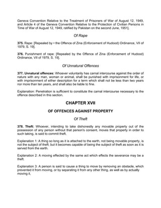 Geneva Convention Relative to the Treatment of Prisoners of War of August 12, 1949,
and Article 4 of the Geneva Convention Relative to the Protection of Civilian Persons in
Time of War of August 12, 1949, ratified by Pakistan on the second June, 1951].
Of Rape
375. Rape: [Repealed by • the Offence of Zina (Enforcement of Hudood) Ordinance, VII of
1979, S. 19].
376. Punishment of rape: [Repealed by the Offence of Zina (Enforcement of Hudood)
Ordinance, VII of 1979, S. 19].
Of Unnatural Offences
377. Unnatural offences: Whoever voluntarily has carnal intercourse against the order of
nature with any man, woman or animal, shall be punished with imprisonment for life, or
with imprisonment of either description for a term which shall not be less than two years
nor more than ten years, and shall also be liable to fine.
Explanation: Penetration is sufficient to constitute the carnal intercourse necessary to the
offence described in this section.
CHAPTER XVII
OF OFFENCES AGAINST PROPERTY
Of Theft
378. Theft: Whoever, intending to take dishonestly any movable property out of the
possession of any person without that person's consent, moves that property in order to
such taking, is said to commit theft.
Explanation 1: A thing so long as it is attached to the earth, not being movable property, is
not the subject of theft; but it becomes capable of being the subject of theft as soon as it is
served from the earth.
Explanation 2: A moving effected by the same act which effects the severance may be a
theft.
Explanation 3: A person is said to cause a thing to move by removing an obstacle, which
prevented it from moving, or by separating it from any other thing, as well as by actually
moving it,
 