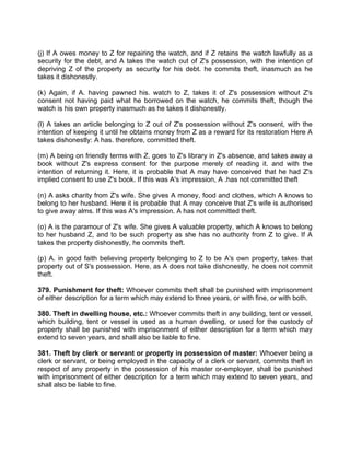 (j) If A owes money to Z for repairing the watch, and if Z retains the watch lawfully as a
security for the debt, and A takes the watch out of Z's possession, with the intention of
depriving Z of the property as security for his debt. he commits theft, inasmuch as he
takes it dishonestly.
(k) Again, if A. having pawned his. watch to Z, takes it of Z's possession without Z's
consent not having paid what he borrowed on the watch, he commits theft, though the
watch is his own property inasmuch as he takes it dishonestly.
(l) A takes an article belonging to Z out of Z's possession without Z's consent, with the
intention of keeping it until he obtains money from Z as a reward for its restoration Here A
takes dishonestly: A has. therefore, committed theft.
(m) A being on friendly terms with Z, goes to Z's library in Z's absence, and takes away a
book without Z's express consent for the purpose merely of reading it. and with the
intention of returning it. Here, it is probable that A may have conceived that he had Z's
implied consent to use Z's book. If this was A's impression, A .has not committed theft
(n) A asks charity from Z's wife. She gives A money, food and clothes, which A knows to
belong to her husband. Here it is probable that A may conceive that Z's wife is authorised
to give away alms. If this was A's impression. A has not committed theft.
(o) A is the paramour of Z's wife. She gives A valuable property, which A knows to belong
to her husband Z, and to be such property as she has no authority from Z to give. If A
takes the property dishonestly, he commits theft.
(p) A. in good faith believing property belonging to Z to be A's own property, takes that
property out of S's possession. Here, as A does not take dishonestly, he does not commit
theft.
379. Punishment for theft: Whoever commits theft shall be punished with imprisonment
of either description for a term which may extend to three years, or with fine, or with both.
380. Theft in dwelling house, etc.: Whoever commits theft in any building, tent or vessel,
which building, tent or vessel is used as a human dwelling, or used for the custody of
property shall be punished with imprisonment of either description for a term which may
extend to seven years, and shall also be liable to fine.
381. Theft by clerk or servant or property in possession of master: Whoever being a
clerk or servant, or being employed in the capacity of a clerk or servant, commits theft in
respect of any property in the possession of his master or-employer, shall be punished
with imprisonment of either description for a term which may extend to seven years, and
shall also be liable to fine.
 