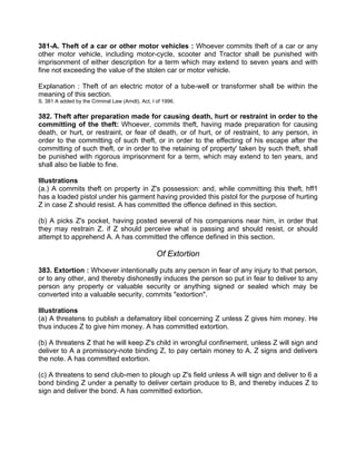 381-A. Theft of a car or other motor vehicles : Whoever commits theft of a car or any
other motor vehicle, including motor-cycle, scooter and Tractor shall be punished with
imprisonment of either description for a term which may extend to seven years and with
fine not exceeding the value of the stolen car or motor vehicle.
Explanation : Theft of an electric motor of a tube-well or transformer shall be within the
meaning of this section.
S. 381 A added by the Criminal Law (Amdt). Act, I of 1996.
382. Theft after preparation made for causing death, hurt or restraint in order to the
committing of the theft: Whoever, commits theft, having made preparation for causing
death, or hurt, or restraint, or fear of death, or of hurt, or of restraint, to any person, in
order to the committing of such theft, or in order to the effecting of his escape after the
committing of such theft, or in order to the retaining of property' taken by such theft, shall
be punished with rigorous imprisonment for a term, which may extend to ten years, and
shall also be liable to fine.
Illustrations
(a.) A commits theft on property in Z's possession: and, while committing this theft, hff1
has a loaded pistol under his garment having provided this pistol for the purpose of hurting
Z in case Z should resist. A has committed the offence defined in this section.
(b) A picks Z's pocket, having posted several of his companions near him, in order that
they may restrain Z. if Z should perceive what is passing and should resist, or should
attempt to apprehend A. A has committed the offence defined in this section.
Of Extortion
383. Extortion : Whoever intentionally puts any person in fear of any injury to that person,
or to any other, and thereby dishonestly induces the person so put in fear to deliver to any
person any property or valuable security or anything signed or sealed which may be
converted into a valuable security, commits "extortion".
Illustrations
(a) A threatens to publish a defamatory libel concerning Z unless Z gives him money. He
thus induces Z to give him money. A has committed extortion.
(b) A threatens Z that he will keep Z's child in wrongful confinement, unless Z will sign and
deliver to A a promissory-note binding Z, to pay certain money to A. Z signs and delivers
the note. A has committed extortion.
(c) A threatens to send club-men to plough up Z's field unless A will sign and deliver to 6 a
bond binding Z under a penalty to deliver certain produce to B, and thereby induces Z to
sign and deliver the bond. A has committed extortion.
 