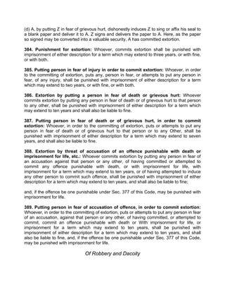 (d) A, by putting Z in fear of grievous hurt, dishonestly induces Z to sing or affix his seal to
a blank paper and deliver it to A. Z signs and delivers the paper to A. Here, as the paper
so signed may be converted into a valuable security, A has committed extortion.
384. Punishment for extortion: Whoever, commits extortion shall be punished with
imprisonment of either description for a term which may extend to three years, or with fine,
or with both.
385. Putting person in fear of injury in order to commit extortion: Whoever, in order
to the committing of extortion, puts any, person in fear, or attempts to put any person in
fear, of any injury, shall be punished with imprisonment of either description for a term
which may extend to two years, or with fine, or with both.
386. Extortion by putting a person in fear of death or grievous hurt: Whoever
commits extortion by putting any person in fear of death or of grievous hurt to that person
to any other, shall be punished with imprisonment of either description for a term which
may extend to ten years and shall also be liable to fine.
387. Putting person in fear of death or of grievous hurt, in order to commit
extortion: Whoever, in order to the committing of extortion, puts or attempts to put any
person in fear of death or of grievous hurt to that person or to any Other, shall be
punished with imprisonment of either description for a term which may extend to seven
years, and shall also be liable to fine.
388. Extortion by threat of accusation of an offence punishable with death or
imprisonment for life, etc.: Whoever commits extortion by putting any person in fear of
an accusation against that person or any other, of having committed or attempted to
commit any offence punishable with death, or with imprisonment for life, with
imprisonment for a term which may extend to ten years, or of having attempted to induce
any other person to commit such offence, shall be punished with imprisonment of either
description for a term which may extend to ten years, and shall also be liable to fine;
and, if the offence be one punishable under Sec. 377 of this Code, may be punished with
imprisonment for life.
389. Putting person in fear of accusation of offence, in order to commit extortion:
Whoever, in order to the committing of extortion, puts or attempts to put any person in fear
of an accusation, against that person or any other, of having committed, or attempted to
commit, commit an offence punishable with death or With imprisonment for life, or
imprisonment for a term which may extend to ten years, shall be punished with
imprisonment of either description for a term which may extend to ten years, and shall
also be liable to fine, and, if the offence be one punishable under Sec. 377 of this Code,
may be punished with imprisonment for life.
Of Robbery and Dacoity
 