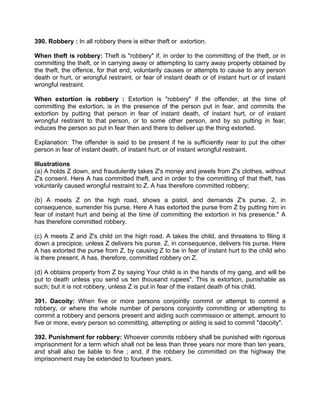 390. Robbery : In all robbery there is either theft or extortion.
When theft is robbery: Theft is "robbery" if, in order to the committing of the theft, or in
committing the theft, or in carrying away or attempting to carry away property obtained by
the theft, the offence, for that end, voluntarily causes or attempts to cause to any person
death or hurt, or wrongful restraint, or fear of instant death or of instant hurt or of instant
wrongful restraint.
When extortion is robbery : Extortion is "robbery" if the offender, at the time of
committing the extortion, is in the presence of the person put in fear, and commits the
extortion by putting that person in fear of instant death, of instant hurt, or of instant
wrongful restraint to that person, or to some other person, and by so putting in fear;
induces the person so put in fear then and there to deliver up the thing extorted.
Explanation: The offender is said to be present if he is sufficiently near to put the other
person in fear of instant death, of instant hurt, or of instant wrongful restraint.
Illustrations
(a) A holds Z down, and fraudulently takes Z's money and jewels from Z's clothes, without
Z's consent. Here A has committed theft, and in order to the committing of that theft, has
voluntarily caused wrongful restraint to Z. A has therefore committed robbery;
(b) A meets Z on the high road, shows a pistol, and demands Z's purse. 2, in
consequence, surrender his purse. Here A has extorted the purse from Z by putting him in
fear of instant hurt and being at the time of committing the extortion in his presence." A
has therefore committed robbery.
(c) A meets Z and Z's child on the high road. A takes the child, and threatens to filing it
down a precipice, unless Z delivers his purse. Z, in consequence, delivers his purse. Here
A has extorted the purse from Z, by causing Z to be in fear of instant hurt to the child who
is there present, A has, therefore, committed robbery on Z.
(d) A obtains property from Z by saying Your child is in the hands of my gang, and will be
put to death unless you send us ten thousand rupees". This is extortion, punishable as
such; but it is not robbery, unless Z is put in fear of the instant death of his child.
391. Dacoity: When five or more persons conjointly commit or attempt to commit a
robbery, or where the whole number of persons conjointly committing or attempting to
commit a robbery and persons present and aiding such commission or attempt, amount to
five or more, every person so committing, attempting or aiding is said to commit "dacoity".
392. Punishment for robbery: Whoever commits robbery shall be punished with rigorous
imprisonment for a term which shall not be less than three years nor more than ten years,
and shall also be liable to fine ; and, if the robbery be committed on the highway the
imprisonment may be extended to fourteen years.
 