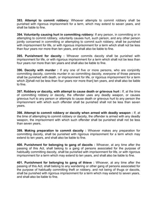 393. Attempt to commit robbery: Whoever attempts to commit robbery shall be
punished with rigorous imprisonment for a term, which may extend to seven years, and
shall be liable to fine.
394. Voluntarily causing hurt in committing robbery: If any person, in committing or in
attempting to commit robbery, voluntarily causes hurt, such person, and any other person
jointly concerned in committing or attempting to commit such robbery, shall be punished
with imprisonment for life, or with rigorous imprisonment for a term which shall not be less
than four years nor more than ten years, and shall also be liable to fine.
395. Punishment for dacoity : Whoever commits dacoity shall be punished with
imprisonment for life, or with rigorous imprisonment for a term which shall not be less than
four years nor more than ten years and shall also be liable to fine.
396. Dacoity with murder : If any one of five or more persons, who are conjointly
committing dacoity, commits murder in so committing dacoity, everyone of those persons
shall be punished with death, or imprisonment for life, or rigorous imprisonment for a term
which 2[shall not be less than four years nor more than] ten years, and shall also be liable
to fine.
397. Robbery or dacoity, with attempt to cause death or grievous hurt : If, at the time
of committing robbery or dacoity, the offender uses any deadly weapon, or causes
grievous hurt to any person or attempts to cause death or grievous hurt to any person the
imprisonment with which such offender shall be punished shall not be less than seven
years.
398. Attempt to commit robbery or dacoity when armed with deadly weapon : If, at
the time of attempting to commit robbery or dacoity, the offender is armed with any deadly
weapon, the imprisonment with which such offender shall be punished shall not be less
than seven years.
399. Making preparation to commit dacoity : Whoever makes any preparation for
committing dacoity, shall be punished with rigorous imprisonment for a term which may
extend to ten years, and shall also be liable to fine.
400. Punishment for belonging to gang of dacoits : Whoever, at any time after the
passing of this Act, shall belong to a gang of persons associated for the purpose of
habitually committing dacoity, shall be punished with imprisonment for life, or with rigorous
imprisonment for a term which may extend to ten years, and shall also be liable to fine.
401. Punishment for belonging to gang of thieve : Whoever, at any time after the
passing of this Act, shall belong to any wandering or other gang of persons associated for
the purpose of habitually committing theft or robbery, and not being of thugs or dacoits,
shall be punished with rigorous imprisonment for a term which may extend to seven years,
and shall also be liable to fine.
 