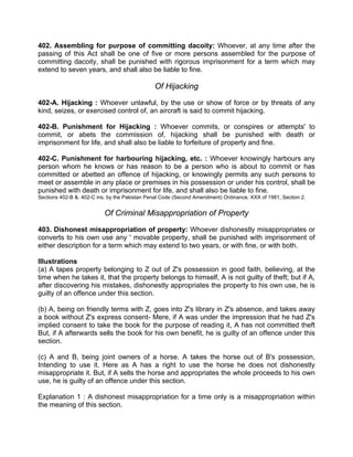 402. Assembling for purpose of committing dacoity: Whoever, at any time after the
passing of this Act shall be one of five or more persons assembled for the purpose of
committing dacoity, shall be punished with rigorous imprisonment for a term which may
extend to seven years, and shall also be liable to fine.
Of Hijacking
402-A. Hijacking : Whoever unlawful, by the use or show of force or by threats of any
kind, seizes, or exercised control of, an aircraft is said to commit hijacking.
402-B. Punishment for Hijacking : Whoever commits, or conspires or attempts' to
commit, or abets the commission of, hijacking shall be punished with death or
imprisonment for life, and shall also be liable to forfeiture of property and fine.
402-C. Punishment for harbouring hijacking, etc. : Whoever knowingly harbours any
person whom he knows or has reason to be a person who is about to commit or has
committed or abetted an offence of hijacking, or knowingly permits any such persons to
meet or assemble in any place or premises in his possession or under his control, shall be
punished with death or imprisonment for life, and shall also be liable to fine.
Sections 402-B &. 402-C ins. by the Pakistan Penal Code (Second Amendment) Ordinance. XXX of 1981, Section 2.
Of Criminal Misappropriation of Property
403. Dishonest misappropriation of property: Whoever dishonestly misappropriates or
converts to his own use any ' movable property, shall be punished with imprisonment of
either description for a term which may extend to two years, or with fine, or with both.
Illustrations
(a) A tapes property belonging to Z out of Z's possession in good faith, believing, at the
time when he takes it, that the property belongs to himself, A is not guilty of theft; but if A,
after discovering his mistakes, dishonestly appropriates the property to his own use, he is
guilty of an offence under this section.
(b) A, being on friendly terms with Z, goes into Z's library in Z's absence, and takes away
a book without Z's express consent- Mere, if A was under the impression that he had Z's
implied consent to take the book for the purpose of reading it, A has not committed theft
But, if A afterwards sells the book for his own benefit, he is guilty of an offence under this
section.
(c) A and B, being joint owners of a horse. A takes the horse out of B's possession,
Intending to use it. Here as A has a right to use the horse he does not dishonestly
misappropriate it. But, if A sells the horse and appropriates the whole proceeds to his own
use, he is guilty of an offence under this section.
Explanation 1 : A dishonest misappropriation for a time only is a misappropriation within
the meaning of this section.
 