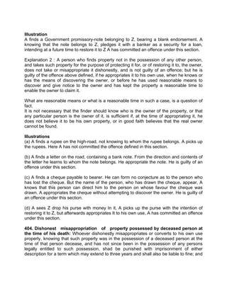 Illustration
A finds a Government promissory-note belonging to Z, bearing a blank endorsement. A
knowing that the note belongs to Z, pledges it with a banker as a security for a loan,
intending at a future time to restore it to Z A has committed an offence under this section.
Explanation 2 : A person who finds property not in the possession of any other person,
and takes such property for the purpose of protecting it for, or of restoring it to, the owner,
does not take or misappropriate it dishonestly, and is not guilty of an offence; but he is
guilty of the offence above defined, if he appropriates it to his own use, when he knows or
has the means of discovering the owner, or before he has used reasonable means to
discover and give notice to the owner and has kept the property a reasonable time to
enable the owner to claim it.
What are reasonable means or what is a reasonable time in such a case, is a question of
fact.
It is not necessary that the finder should know who is the owner of the property, or that
any particular person is the owner of it, is sufficient if, at the time of appropriating it, he
does not believe it to be his own property, or in good faith believes that the real owner
cannot be found.
Illustrations
(a) A finds a rupee on the high-road, not knowing to whom the rupee belongs. A picks up
the rupees. Here A has not committed the offence defined in this section.
(b) A finds a letter on the road, containing a bank note. From the direction and contents of
the letter he learns to whom the note belongs. He appropriate the note. He is guilty of an
offence under this section.
(c) A finds a cheque payable to bearer. He can form no conjecture as to the person who
has lost the cheque. But the name of the person, who has drawn the cheque, appear, A
knows that this person can direct him to the person on whose favour the cheque was
drawn. A appropriates the cheque without attempting to discover the owner. He is guilty of
an offence under this section.
(d) A sees Z drop his purse with money In it, A picks up the purse with the intention of
restoring it to Z, but afterwards appropriates It to his own use, A has committed an offence
under this section.
404. Dishonest misappropriation of property possessed by deceased person at
the time of his death: Whoever dishonestly misappropriates or converts to his own use
properly, knowing that such property was in the possession of a deceased person at the
time of that person decease, and has not since been in the possession of any persons
legally entitled to such possession, shad be punished with imprisonment of either
description for a term which may extend to three years and shall also be liable to fine; and
 