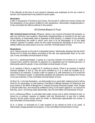 if the offender at the time of such person's decease was employed by him as a clerk or
servant, the imprisonment may extend to seven years.
Illustration
Z dies in possession of furniture and money. His servant A, before the money comes into
the possession of any person entitled to such possession, dishonestly misappropriates it.
A has committed the offence defined in this section.
Of Criminal Breach of Trust
405. Criminal breach of trust: Whoever, being in any manner entrusted with property, or
with any dominion over property, dishonestly misappropriates or converts to his own use
that property, or dishonestly uses or disposes of that property, in violation of any direction
of law prescribing the mode in which such trust is to be discharged, or of any legal
contract, express or implied, which he has made touching the discharge of such trust, or
wilfully suffers any other person so to do, commits "criminal breach of trust.
Illustrations
(a) A, being executor to the wilt of a deceased person, dishonestly disobeys the law which
directs him to divide the effects according to the will, and appropriates them to his own
use. A has committed criminal breach of trust.
(b) A is a .warehouse-keeper, Z going on a journey entrusts his furniture to A, under a
contract that it shall be returned on payment of a stipulated sum for warehouse-room. A
dishonestly sells the goods. A has committed criminal breach of trust.
(c) A, residing in Dacca, is agent for Z, residing at Lahore. There is an express or implied
contract between A and Z, that all sums remitted by Z to A shall be invested by A,
according to Z's direction. Z remits a lakh of rupees to A, with directions to A to invest the
same in Company's paper. A dishonestly disobeys the directions and employs the money
in his own business. A has committed criminal breach of trust.
(d) But if A, in the last illustration, not dishonestly but in good faith, believing that It will be
more for Z's advantage, to hold shares in the Bank of Bengal disobeys Z's directions and
buys shares in the Bank of Bengal for Z, instead of buying Company's paper, here, though
Z should suffer loss, and should be entitled to bring a civil action against A, on account of
that loss, yet A. not having acted dishonestly, has not committed criminal breach of trust.
(e) A, a Revenue-Officer, is entrusted with public money and is either directed by law, or
bound by a contract, express or implied, with the Government, to pay into a certain
treasury all the public money which he holds. A dishonestly appropriates the money. A
has committed criminal breach of trust.
(f) A, a carrier, is entrusted by Z with property to be carried by land or by water. A
dishonestly misappropriates the property. A has committed criminal breach of trust.
 