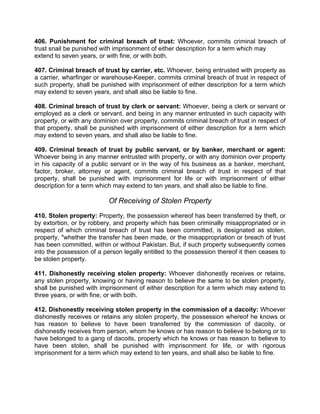 406. Punishment for criminal breach of trust: Whoever, commits criminal breach of
trust snail be punished with imprisonment of either description for a term which may
extend to seven years, or with fine, or with both.
407. Criminal breach of trust by carrier, etc. Whoever, being entrusted with property as
a carrier, wharfinger or warehouse-Keeper, commits criminal breach of trust in respect of
such property, shall be punished with imprisonment of either description for a term which
may extend to seven years, and shall also be liable to fine.
408. Criminal breach of trust by clerk or servant: Whoever, being a clerk or servant or
employed as a clerk or servant, and being in any manner entrusted in such capacity with
property, or with any dominion over property, commits criminal breach of trust in respect of
that property, shall be punished with imprisonment of either description for a term which
may extend to seven years, and shall also be liable to fine.
409. Criminal breach of trust by public servant, or by banker, merchant or agent:
Whoever being in any manner entrusted with property, or with any dominion over property
in his capacity of a public servant or in the way of his business as a banker, merchant,
factor, broker, attorney or agent, commits criminal breach of trust in respect of that
property, shall be punished with imprisonment for life or with imprisonment of either
description for a term which may extend to ten years, and shall also be liable to fine.
Of Receiving of Stolen Property
410. Stolen property: Property, the possession whereof has been transferred by theft, or
by extortion, or by robbery, and property which has been criminally misappropriated or in
respect of which criminal breach of trust has been committed, is designated as stolen,
property, "whether the transfer has been made, or the misappropriation or breach of trust
has been committed, within or without Pakistan. But, if such property subsequently comes
into the possession of a person legally entitled to the possession thereof it then ceases to
be stolen property.
411. Dishonestly receiving stolen property: Whoever dishonestly receives or retains,
any stolen property, knowing or having reason to believe the same to be stolen property,
shall be punished with imprisonment of either description for a term which may extend to
three years, or with fine, or with both.
412. Dishonestly receiving stolen property in the commission of a dacoity: Whoever
dishonestly receives or retains any stolen property, the possession whereof he knows or
has reason to believe to have been transferred by the commission of dacoity, or
dishonestly receives from person, whom he knows or has reason to believe to belong or to
have belonged to a gang of dacoits, property which he knows or has reason to believe to
have been stolen, shall be punished with imprisonment for life, or with rigorous
imprisonment for a term which may extend to ten years, and shall also be liable to fine.
 