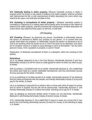 413. Habitually dealing in stolen property: Whoever habitually receives or deals in
property which he knows or has reason to believe to be stolen property, shall be punished
with imprisonment for life, or with imprisonment of either description for a term which may
extend to ten years, and shall also be liable to fine.
414. Assisting in concealment of stolen property : Whoever voluntarily assists in
concealing or disposing of or making away with-property which he knows or has reason to
believe to be stolen property, shall be punished with imprisonment of either description for
a term which may extend to three years, or with fine, or with both.
Of Cheating
415. Cheating: Whoever, by deceiving any person, fraudulently or dishonestly induces
the person so deceived to deliver any property to any person, or to consent that any
person shall retain any property, or intentionally induces the person so deceived to do or
omit to do anything which he would not do or omit if he were not so deceived, and which
act or omission causes or is likely to cause damage or harm to that person 1 [or any other
person] in body, mind, reputation or property, is said to "cheat".
Explanation: A dishonest concealment of facts is a deception within the meaning of this
section.
Illustrations
(a) A, by falsely pretending to be in the Civil Service, intentionally deceives Z and thus
dishonestly induces Z to let him have on credit goods for which he does not mean to pay,
A cheats.
(b)A by putting a. counterfeit mark on an article, intentionally deceives Z, into a belief that
this article was made by a certain celebrated manufacturer, and thus dishonestly induces
Z to buy and pay for the article. A cheats.
(c) A, by exhibiting to Z a false sample of an article, Intentionally deceives Z into believing
that the article corresponds with the sample, and thereby dishonestly induces Z to buy and
pay for the article. A cheats.
(d) A, by tendering in payment for an article a bill w a house with which A keeps no money
and by which A expects that the bill will be dishonoured, intentionally deceives Z. and
thereby dishonestly Induces Z to deliver the article, intending not to pay for ft. A cheats.
(e)A, by pledging as diamonds articles which ft knows are not diamonds, intentionally
deceives Z, and thereby dishonestly induces Z to lend money, A cheats.
(f) A, intentionally deceives Z, into a belief that A means to repay any money that 2 may
lend to him and thereby dishonestly induces Z to lend him money; A not intending to repay
it. A cheats.
 