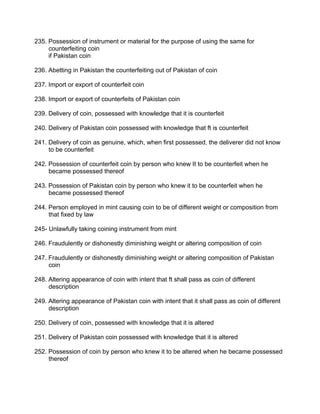 235. Possession of instrument or material for the purpose of using the same for
counterfeiting coin
if Pakistan coin
236. Abetting in Pakistan the counterfeiting out of Pakistan of coin
237. Import or export of counterfeit coin
238. Import or export of counterfeits of Pakistan coin
239. Delivery of coin, possessed with knowledge that it is counterfeit
240. Delivery of Pakistan coin possessed with knowledge that ft is counterfeit
241. Delivery of coin as genuine, which, when first possessed, the deliverer did not know
to be counterfeit
242. Possession of counterfeit coin by person who knew It to be counterfeit when he
became possessed thereof
243. Possession of Pakistan coin by person who knew it to be counterfeit when he
became possessed thereof
244. Person employed in mint causing coin to be of different weight or composition from
that fixed by law
245- Unlawfully taking coining instrument from mint
246. Fraudulently or dishonestly diminishing weight or altering composition of coin
247. Fraudulently or dishonestly diminishing weight or altering composition of Pakistan
coin
248. Altering appearance of coin with intent that ft shall pass as coin of different
description
249. Altering appearance of Pakistan coin with intent that it shall pass as coin of different
description
250. Delivery of coin, possessed with knowledge that it is altered
251. Delivery of Pakistan coin possessed with knowledge that it is altered
252. Possession of coin by person who knew it to be altered when he became possessed
thereof
 