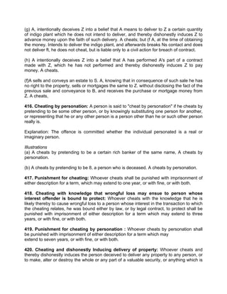 (g) A, intentionally deceives Z into a belief that A means to deliver to Z a certain quantity
of indigo plant which he does not intend to deliver, and thereby dishonestly induces Z to
advance money upon the faith of such delivery. A cheats; but (f A, at the time of obtaining
the money. Intends to deliver the indigo plant, and afterwards breaks Ns contact and does
not deliver ft, he does not cheat, but is liable only to a civil action for breach of contract.
(h) A intentionally deceives Z into a belief that A has performed A's part of a contract
made with Z, which he has not performed and thereby dishonestly induces Z to pay
money. A cheats.
(f}A sells and conveys an estate to S. A, knowing that in consequence of such sale he has
no right to the property, sells or mortgages the same to Z. without disclosing the fact of the
previous sale and conveyance to B, and receives the purchase or mortgage money from
Z. A cheats,
416. Cheating by personation: A person is said to "cheat by personation" if he cheats by
pretending to be some other person, or by knowingly substituting one person for another,
or representing that he or any other person is a person other than he or such other person
really is.
Explanation: The offence is committed whether the individual personated is a real or
imaginary person.
Illustrations
(a) A cheats by pretending to be a certain rich banker of the same name, A cheats by
personation.
(b) A cheats by pretending to be 8, a person who is deceased. A cheats by personation.
417. Punishment for cheating: Whoever cheats shall be punished with imprisonment of
either description for a term, which may extend to one year, or with fine, or with both.
418. Cheating with knowledge that wrongful loss may ensue to person whose
interest offender is bound to protect: Whoever cheats with the knowledge that he is
likely thereby to cause wrongful loss to a person whose interest in the transaction to which
the cheating relates, he was bound either by law, or by legal contract, to protect shall be
punished with imprisonment of either description for a term which may extend to three
years, or with fine, or with both.
419. Punishment for cheating by personation : Whoever cheats by personation shall
be punished with imprisonment of either description for a term which may
extend to seven years, or with fine, or with both.
420. Cheating and dishonestly Inducing delivery of property: Whoever cheats and
thereby dishonestly induces the person deceived to deliver any property to any person, or
to make, alter or destroy the whole or any part of a valuable security, or anything which is
 