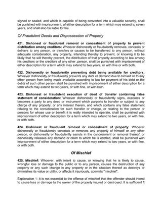 signed or sealed, and which is capable of being converted into a valuable security, shall
be punished with imprisonment, of either description for a term which may extend to seven
years, and shall also be liable to fine.
Of Fraudulent Deeds and Dispossession of Property
421. Dishonest or fraudulent removal or concealment of property to prevent
distribution among creditors: Whoever dishonestly or fraudulently removes, conceals or
delivers to any person, or transfers or causes to be transferred to any person, without
adequate consideration, any property, intending thereby to prevent, or knowing it to be
likely that he will thereby prevent, the distribution of that property according to law among
his creditors or the creditors of any other .person, shall be punished with imprisonment of
either description for a term which may extend to two years, or with fine or with both.
422. Dishonestly or fraudulently preventing debt being available for creditors:
Whoever dishonestly or fraudulently prevents any debt or demand due to himself or to any
other person from being made available according to law for payment of his debt or the
debts of such other person shall be punished with imprisonment of either description for a
term which may extend to two years, or with fine, or with both.
423. Dishonest or fraudulent execution of deed of transfer containing false
statement of consideration: Whoever dishonestly or fraudulently signs, executes or
becomes a party to any deed or instrument which purports to transfer or subject to any
charge of any property, or any interest therein, and which contains any false statement
relating to the consideration for such transfer or charge, or relating to the person or
persons for whose use or benefit it is really intended to operate, shall be punished with
imprisonment of either description for a term which may extend to two years, or with fine,
or with both.
424. Dishonest or fraudulent removal or concealment of property: Whoever
dishonestly or fraudulently conceals or removes any property of himself or any other
person, or dishonestly or fraudulently assists in the concealment or removal thereof, or
dishonestly releases any demand or claim to which he is entitled, shall be punished with
imprisonment of either description for a term which may extend to two years, or with fine,
or with both.
Of Mischief
425. Mischief: Whoever, with intent to cause, or knowing that he is likely to cause,
wrongful loss or damage to the public or to any person, causes the destruction of any
property or any such change in any property or in the situation thereof as destroys or
diminishes its value or utility, or affects it injuriously, commits "mischief".
Explanation 1: It is not essential to the offence of mischief that the offender should intend
to cause loss or damage to the owner of the property injured or destroyed. It is sufficient ft
 