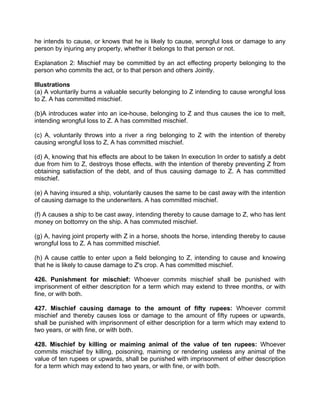 he intends to cause, or knows that he is likely to cause, wrongful loss or damage to any
person by injuring any property, whether it belongs to that person or not.
Explanation 2: Mischief may be committed by an act effecting property belonging to the
person who commits the act, or to that person and others Jointly.
Illustrations
(a) A voluntarily burns a valuable security belonging to Z intending to cause wrongful loss
to Z. A has committed mischief.
(b)A introduces water into an ice-house, belonging to Z and thus causes the ice to melt,
intending wrongful loss to Z. A has committed mischief.
(c) A, voluntarily throws into a river a ring belonging to Z with the intention of thereby
causing wrongful loss to Z, A has committed mischief.
(d) A, knowing that his effects are about to be taken In execution In order to satisfy a debt
due from him to Z, destroys those effects, with the intention of thereby preventing Z from
obtaining satisfaction of the debt, and of thus causing damage to Z. A has committed
mischief.
(e) A having insured a ship, voluntarily causes the same to be cast away with the intention
of causing damage to the underwriters. A has committed mischief.
(f) A causes a ship to be cast away, intending thereby to cause damage to Z, who has lent
money on bottomry on the ship. A has commuted mischief.
(g) A, having joint property with Z in a horse, shoots the horse, intending thereby to cause
wrongful loss to Z. A has committed mischief.
(h) A cause cattle to enter upon a field belonging to Z, intending to cause and knowing
that he is likely to cause damage to Z's crop. A has committed mischief.
426. Punishment for mischief: Whoever commits mischief shall be punished with
imprisonment of either description for a term which may extend to three months, or with
fine, or with both.
427. Mischief causing damage to the amount of fifty rupees: Whoever commit
mischief and thereby causes loss or damage to the amount of fifty rupees or upwards,
shall be punished with imprisonment of either description for a term which may extend to
two years, or with fine, or with both.
428. Mischief by killing or maiming animal of the value of ten rupees: Whoever
commits mischief by killing, poisoning, maiming or rendering useless any animal of the
value of ten rupees or upwards, shall be punished with imprisonment of either description
for a term which may extend to two years, or with fine, or with both.
 