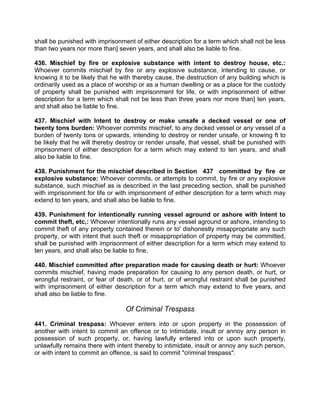 shall be punished with imprisonment of either description for a term which shall not be less
than two years nor more than] seven years, and shall also be liable to fine.
436. Mischief by fire or explosive substance with intent to destroy house, etc.:
Whoever commits mischief by fire or any explosive substance, intending to cause, or
knowing it to be likely that he with thereby cause, the destruction of any building which is
ordinarily used as a place of worship or as a human dwelling or as a place for the custody
of property shall be punished with imprisonment for life, or with imprisonment of either
description for a term which shall not be less than three years nor more than] ten years,
and shall also be liable to fine.
437. Mischief with Intent to destroy or make unsafe a decked vessel or one of
twenty tons burden: Whoever commits mischief, to any decked vessel or any vessel of a
burden of twenty tons or upwards, intending to destroy or render unsafe, or knowing ft to
be likely that he will thereby destroy or render unsafe, that vessel, shall be punished with
imprisonment of either description for a term which may extend to ten years, and shall
also be liable to fine.
438. Punishment for the mischief described in Section 437 committed by fire or
explosive substance: Whoever commits, or attempts to commit, by fire or any explosive
substance, such mischief as is described in the last preceding section, shall be punished
with imprisonment for life or with imprisonment of either description for a term which may
extend to ten years, and shall also be liable to fine.
439. Punishment for intentionally running vessel aground or ashore with Intent to
commit theft, etc,: Whoever intentionally runs any vessel aground or ashore, intending to
commit theft of any property contained therein or to' dishonestly misappropriate any such
property, or with intent that such theft or misappropriation of property may be committed,
shall be punished with imprisonment of either description for a term which may extend to
ten years, and shall also be liable to fine.
440. Mischief committed after preparation made for causing death or hurt: Whoever
commits mischief, having made preparation for causing to any person death, or hurt, or
wrongful restraint, or fear of death, or of hurt, or of wrongful restraint shall be punished
with imprisonment of either description for a term which may extend to five years, and
shall also be liable to fine.
Of Criminal Trespass
441. Criminal trespass: Whoever enters into or upon property in the possession of
another with intent to commit an offence or to intimidate, insult or annoy any person in
possession of such property, or, having lawfully entered into or upon such property,
unlawfully remains there with intent thereby to intimidate, insult or annoy any such person,
or with intent to commit an offence, is said to commit "criminal trespass".
 
