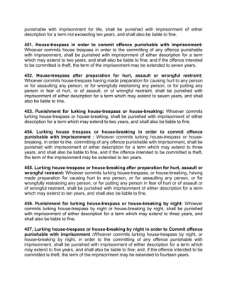 punishable with imprisonment for life, shall be punished with imprisonment of either
description for a term not exceeding ten years, and shall also be liable to fine.
451. House-trespass in order to commit offence punishable with imprisonment:
Whoever commits house trespass in order to the committing of any offence punishable
with imprisonment, shall be punished with imprisonment of either description for a term
which may extend to two years, and shall also be liable to fine; and if the offence intended
to be committed is theft, the term of the imprisonment may be extended to seven years.
452. House-trespass after preparation for hurt, assault or wrongful restraint:
Whoever commits house-trespass having made preparation for causing hurt to any person
or for assaulting any person, or for wrongfully restraining any person, or for putting any
person in fear of hurt, or of assault, or of wrongful restraint, shall be punished with
imprisonment of either description for a term which may extend to seven years, and shall
also be liable to tine.
453. Punishment for lurking house-trespass or house-breaking: Whoever commits
lurking house-trespass or house-breaking, shall be punished with imprisonment of either
description for a term which may extend to two years, and shall also be liable to fine.
454. Lurking house trespass or house-breaking in order to commit offence
punishable with Imprisonment : Whoever commits lurking house-trespass or house-
breaking, in order to the. committing of any offence punishable with imprisonment, shall be
punished with imprisonment of either description for a term which may extend to three
years, and shall also be liable to fine, and if the offence intended to be committed is theft,
the term of the imprisonment may be extended to ten years.
455. Lurking house-trespass or house-breaking after preparation for hurt, assault or
wrongful restraint: Whoever commits lurking house-trespass, or house-breaking, having
made preparation for causing hurt to any person, or for assaulting any person, or for
wrongfully restraining any person, or for putting any person in fear of hurt or of assault or
of wrongful restraint, shall be punished with imprisonment of either description for a term
which may extend to ten years, and shall also be liable to fine.
456. Punishment for lurking house-trespass or house-breaking by night: Whoever
commits lurking house-trespass by night or house-breaking by night, shall be punished
with imprisonment of either description for a term which may extend to three years, and
shall also be liable to fine.
457. Lurking house-trespass or house-breaking by night in order to Commit offence
punishable with imprisonment :Whoever commits lurking house-trespass by night, or
house-breaking by night, in order to the committing of any offence punishable with
imprisonment, shall be punished with imprisonment of either description for a term which
may extend to five years, and shall also be liable to fine; and, if the offence intended to be
committed is theft, the term of the imprisonment may be extended to fourteen years.
 