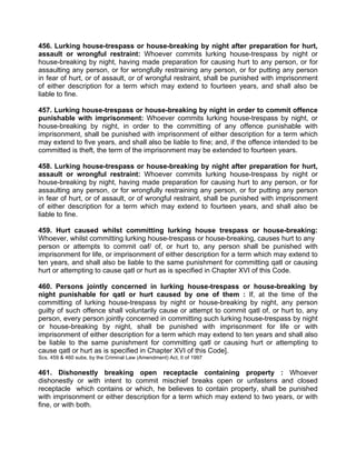 456. Lurking house-trespass or house-breaking by night after preparation for hurt,
assault or wrongful restraint: Whoever commits lurking house-trespass by night or
house-breaking by night, having made preparation for causing hurt to any person, or for
assaulting any person, or for wrongfully restraining any person, or for putting any person
in fear of hurt, or of assault, or of wrongful restraint, shall be punished with imprisonment
of either description for a term which may extend to fourteen years, and shall also be
liable to fine.
457. Lurking house-trespass or house-breaking by night in order to commit offence
punishable with imprisonment: Whoever commits lurking house-trespass by night, or
house-breaking by night, in order to the committing of any offence punishable with
imprisonment, shall be punished with imprisonment of either description for a term which
may extend to five years, and shall also be liable to fine; and, if the offence intended to be
committed is theft, the term of the imprisonment may be extended to fourteen years.
458. Lurking house-trespass or house-breaking by night after preparation for hurt,
assault or wrongful restraint: Whoever commits lurking house-trespass by night or
house-breaking by night, having made preparation for causing hurt to any person, or for
assaulting any person, or for wrongfully restraining any person, or for putting any person
in fear of hurt, or of assault, or of wrongful restraint, shall be punished with imprisonment
of either description for a term which may extend to fourteen years, and shall also be
liable to fine.
459. Hurt caused whilst committing lurking house trespass or house-breaking:
Whoever, whilst committing lurking house-trespass or house-breaking, causes hurt to any
person or attempts to commit oaf/ of, or hurt to, any person shall be punished with
imprisonment for life, or imprisonment of either description for a term which may extend to
ten years, and shall also be liable to the same punishment for committing qatl or causing
hurt or attempting to cause qatl or hurt as is specified in Chapter XVI of this Code.
460. Persons jointly concerned in lurking house-trespass or house-breaking by
night punishable for qatl or hurt caused by one of them : If, at the time of the
committing of lurking house-trespass by night or house-breaking by night, any person
guilty of such offence shall voluntarily cause or attempt to commit qatl of, or hurt to, any
person, every person jointly concerned in committing such lurking house-trespass by night
or house-breaking by night, shall be punished with imprisonment for life or with
imprisonment of either description for a term which may extend to ten years and shall also
be liable to the same punishment for committing qatl or causing hurt or attempting to
cause qatl or hurt as is specified in Chapter XVI of this Code].
Scs. 459 & 460 subs. by the Criminal Law (Amendment) Act, II of 1997
461. Dishonestly breaking open receptacle containing property : Whoever
dishonestly or with intent to commit mischief breaks open or unfastens and closed
receptacle which contains or which, he believes to contain property, shall be punished
with imprisonment or either description for a term which may extend to two years, or with
fine, or with both.
 