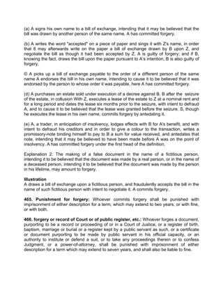 (a) A signs his own name to a bill of exchange, intending that it may be believed that the
bill was drawn by another person of the same name. A has committed forgery.
(b) A writes the word "accepted" on a piece of paper and sings it with Z's name, in order
that 8 may afterwards write on the paper a bill of exchange drawn by B upon Z, and
negotiate the bill as though it had been accepted by Z. A is guilty of forgery; and if B,
knowing the fact, draws the bill upon the paper pursuant to A’s intention, B is also guilty of
forgery.
© A picks up a bill of exchange payable to the order of a different person of the same
name A endorses the bill in his own name, intending to cause it to be believed that it was
endorsed by the person to whose order it was payable, here A has committed forgery.
(d) A purchases an estate sold under execution of a decree against B. B after the seizure
of the estate, in collusion With Z, executes a lease of the estate to Z at a nominal rent and
for a long period and dates the lease six months prior to the seizure, with intent to defraud
A, and to cause it to be believed that the lease was granted before the seizure. S, though
he executes the lease in his own name, commits forgery by antedating it.
(e) A, a trader, in anticipation of insolvency, lodges effects with B for A's benefit, and with
intent to defraud his creditors and in order to give a colour to the transaction, writes a
promissory-note binding himself to pay to B a sum for value received, and antedates that
note, intending that it may be believed to have been made before A was on the point of
insolvency. A has committed forgery under the first head of the definition.
Explanation 2: The making of a false document in the name of a fictitious person,
intending it to be believed that the document was made by a real person, or in the name of
a deceased person, intending it to be believed that the document was made by the person
in his lifetime, may amount to forgery.
Illustration
A draws a bill of exchange upon a fictitious person, and fraudulently accepts the bill in the
name of such fictitious person with intent to negotiate it. A commits forgery.
465. Punishment for forgery: Whoever commits forgery shall be punished with
imprisonment of either description for a term, which may extend to two years, or with fine,
or with both.
466. forgery or record of Court or of public register, etc.: Whoever forges a document,
purporting to be a record or proceeding of or in a Court of Justice, or a register of birth,
baptism, marriage or burial or a register kept by a public servant as such, or a certificate
or document purporting to be made by public servant in his official capacity, or an
authority to institute or defend a suit, or to take any proceedings therein or to confess
Judgment, or a power-of-attorney, shall be punished with imprisonment of either
description for a term which may extend to seven years, and shall also be liable to fine.
 