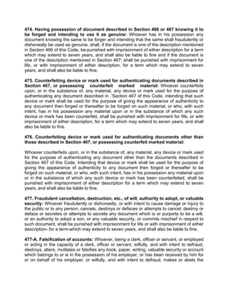 474. Having possession of document described in Section 466 or 467 knowing it to
be forged and intending to use it as genuine: Whoever has in his possession any
document knowing the same to be forger and intending that the same shall fraudulently or
dishonestly be used as genuine, shall, if the document is one of the description mentioned
in Section 466 of this Code, be-punished with imprisonment of either description for a term
which may extend to seven years, and shall also be liable to fine and if the document is
one of the description mentioned in Section 467; shall be punished with imprisonment for
life, or with imprisonment of either description, for a term which may extend to seven
years, and shall also be liable to fine,
475. Counterfeiting device or mark used for authenticating documents described in
Section 467, or possessing counterfeit marked material: Whoever counterfeits
upon, or in the substance of, any material, any device or mark used for the purpose of
authenticating any document described in .'Section 467 of this Code, intending that such
device or mark shall be used for the purpose of giving the appearance of authenticity to
any document then forged or thereafter to be forged on such material, or who, with such
intent, has in his possession any material upon or in the substance of which any such
device or mark has been counterfeit, shall be punished with imprisonment for fife, or with
imprisonment of either description, for a term which may extend to seven years, and shall
also be liable to fine.
476. Counterfeiting device or mark used for authenticating documents other than
those described in Section 467, or possessing counterfeit marked material:
Whoever counterfeits upon, or in the substance of, any material, any device or mark used
for the purpose of authenticating any document other than the documents described in
Section 467 of this Code, Intending that device or mark shall be used for the purpose of
giving the appearance of authenticity to any document then forged or thereafter to be
forged on such material, or who, with such intent, has in his possession any material upon
or in the substance of which any such device or mark has been counterfeited, shall be
punished with imprisonment of either description for a term which may extend to seven
years, and shall also be liable to fine.
477. Fraudulent cancellation, destruction, etc., of will, authority to adopt, or valuable
security: Whoever fraudulently or dishonestly, or with intent to cause damage or injury to
the public or to any person, cancels, destroys or defaces or attempts to cancel, destroy or
deface or secretes or attempts to secrete any document which is or purports to be a will,
or an authority to adopt a son, or any valuable security, or commits mischief in respect to
such document, shall be punished with imprisonment for life or with imprisonment of either
description- for a term-which may extend to seven years, and shall also be liable to fine.
477-A. Falsification of accounts: Whoever, being a clerk, officer or servant, or employed
or acting in the capacity of a clerk, officer or servant, wilfully, and with intent to defraud,
destroys, alters, mutilates or falsifies any book, paper, writing, valuable security or account
which belongs to or is in the possession of his employer, or has bean received by him for
or on behalf of his employer, or wilfully, and with intent to defraud, makes or abets the
 