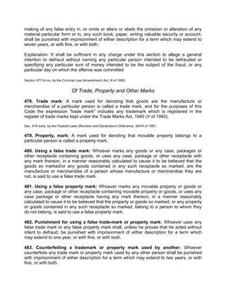 making of any false entry in, or omits or alters or abets the omission or alteration of any
material particular form or in, any such book, paper, writing valuable security or account,
shall be punished with imprisonment of either description for a term which may extend to
seven years, or with fine, or with both.
Explanation: It shall be sufficient in any charge under this section to allege a general
intention to defraud without naming any particular person intended to be defrauded or
specifying any particular sum of money intended to be the subject of the fraud, or any
particular day on which the offence was committed
Section 477-A ins, by the Criminal Law (Amendment) Act, IIl of 1895.
Of Trade, Property and Other Marks
478. Trade mark: A mark used for denoting that goods are the manufacture or
merchandise of a particular person is called a trade mark, and for the purposes of this
Code the expression "trade mark" includes any trademark which is registered in the
register of trade marks kept under the Trade Marks Act, 1940 (V of 1940).
Sec. 478 subs. by the Federal Laws (Revision and Declaration) Ordinance, XXVII of 1981.
479. Property, mark: A mark used for denoting that movable property belongs to a
particular person is called a property mark.
480. Using a false trade mark: Whoever marks any goods or any case, packages or
other receptacle containing goods, or uses any case, package or other receptacle with
any mark thereon, in a manner reasonably calculated to cause it to be believed that the
goods so marked/or any goods contained in any such receptacle so marked, are the
manufacture or merchandise of a person whose manufacture or merchandise they are
not, is said to use a false trade mark.
481. Using a false property mark: Whoever marks any movable property or goods or
any case, package or other receptacle containing movable property or goods, or uses any
case package or other receptacle having any mark thereon, in a manner reasonably
calculated to cause it to be believed that the property or goods so marked, or any property
or goods contained in any such receptacle so marked, belong to a person to whom they
do not belong, is said to use a false property mark.
482. Punishment for using a false trade-mark or property mark: Whoever uses any
false trade mark or any false property mark shall, unless he proves that he acted without
intent to defraud, be punished with imprisonment of either description for a term which
may extend to one year, or with fine, or with both.
483. Counterfeiting a trademark or property mark used by another: Whoever
counterfeits any trade mark or property mark used by any other person shall be punished
with imprisonment of either description for a term which may extend to two years, or with
fine, or with both.
 