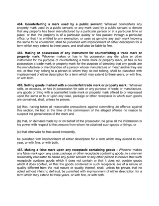 484. Counterfeiting a mark used by a public servant: Whoever counterfeits any
property mark used by a public servant, or any mark used by a public servant to denote
that any property has been manufactured by a particular person or at a particular time or
place, or that the property is of a particular quality or has passed through a particular
office, or that it is entitled to any exemption, or uses as genuine any such mark knowing
the same to be counterfeit, shall be punished with imprisonment of either description for a
term which may extend to three years, and shall also be liable to fine.
485. Making or possession of any instrument for counterfeiting a trade mark or
property mark: Whoever makes or has in his possession any die, plate or other
instrument for the purpose of counterfeiting a trade mark or property mark, or has in his
possession a trade mark or property mark for the purpose of denoting that any goods are
the manufacture or merchandise of a person whose manufacture or merchandise they are
not, or that they belong to a person to whom they do not belong, shall be punished with
imprisonment of either description for a term which may extend to three years, or with fine,
or with both.
486. Selling goods marked with a counterfeit trade mark or property mark : Whoever
sells, or exposes, or has in possession for sale or any purpose of trade or manufacture,
any goods or thing with a counterfeit trade mark or property mark affixed to or impressed
upon the same or to or upon any case, package or other receptacle in which such goods
are contained, shall, unless he proves.
(a) that, having taken all reasonable precautions against committing an offence against
this section, he had at the time of the commission of the alleged offence no reason to
suspect the genuineness of the mark and
(b) that, on demand made by or on behalf of the prosecutor, he gave all the information in
his power with respect to the persons from whom he obtained such goods or things, or
(c) that otherwise he had acted innocently,
be punished with imprisonment of either description for a term which may extend to one
year, or with fine. or with both.
487. Making a false mark upon any receptacle containing goods : Whoever makes
any false mark upon any case, package or other receptacle containing goods, in a manner
reasonably calculated to cause any public servant or any other person to believe that such
receptacle contains goods which it does not contain or that it does not contain goods
which it does contain, or that the goods contained in such receptacle are of a nature or
quality different from the real nature or quality thereof, shall, unless he proves that he
acted without intent to defraud, be punished with imprisonment of either description for a
term which may extend to three years, or with fine, or with both.
 