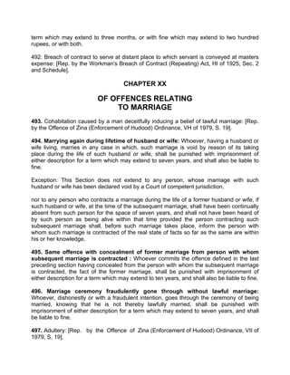 term which may extend to three months, or with fine which may extend to two hundred
rupees, or with both.
492. Breach of contract to serve at distant place to which servant is conveyed at masters
expense: [Rep. by the Workman's Breach of Contract (Repeating) Act, HI of 1925, Sec. 2
and Schedule].
CHAPTER XX
OF OFFENCES RELATING
TO MARRIAGE
493. Cohabitation caused by a man deceitfully inducing a belief of lawful marriage: [Rep.
by the Offence of Zina (Enforcement of Hudood) Ordinance, VH of 1979, S. 19].
494. Marrying again during lifetime of husband or wife: Whoever, having a husband or
wife living, marries in any case in which, such marriage is void by reason of its taking
place during the life of such husband or wife, shall be punished with imprisonment of
either description for a term which may extend to seven years, and shall also be liable to
fine.
Exception: This Section does not extend to any person, whose marriage with such
husband or wife has been declared void by a Court of competent jurisdiction,
nor to any person who contracts a marriage during the life of a former husband or wife, if
such husband or wife, at the time of the subsequent marriage, shall have been continually
absent from such person for the space of seven years, and shall not have been heard of
by such person as being alive within that time provided the person contracting such
subsequent marriage shall, before such marriage takes place, inform the person with
whom such marriage is contracted of the real state of facts so far as the same are within
his or her knowledge.
495. Same offence with concealment of former marriage from person with whom
subsequent marriage is contracted : Whoever commits the offence defined in the last
preceding section having concealed from the person with whom the subsequent marriage
is contracted, the fact of the former marriage, shall be punished with imprisonment of
either description for a term which may extend to ten years, and shall also be liable to fine.
496. Marriage ceremony fraudulently gone through without lawful marriage:
Whoever, dishonestly or with a fraudulent intention, goes through the ceremony of being
married, knowing that he is not thereby lawfully married, shall be punished with
imprisonment of either description for a term which may extend to seven years, and shall
be liable to fine.
497. Adultery: [Rep. by the Offence of Zina (Enforcement of Hudood) Ordinance, VII of
1979, S. 19].
 