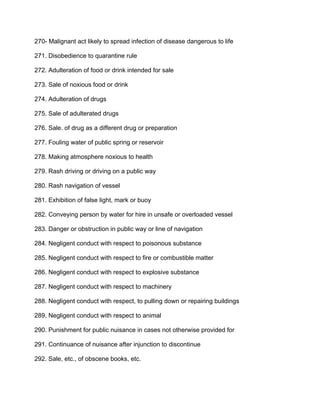 270- Malignant act likely to spread infection of disease dangerous to life
271. Disobedience to quarantine rule
272. Adulteration of food or drink intended for sale
273. Sale of noxious food or drink
274. Adulteration of drugs
275. Sale of adulterated drugs
276. Sale. of drug as a different drug or preparation
277. Fouling water of public spring or reservoir
278. Making atmosphere noxious to health
279. Rash driving or driving on a public way
280. Rash navigation of vessel
281. Exhibition of false light, mark or buoy
282. Conveying person by water for hire in unsafe or overloaded vessel
283. Danger or obstruction in public way or line of navigation
284. Negligent conduct with respect to poisonous substance
285. Negligent conduct with respect to fire or combustible matter
286. Negligent conduct with respect to explosive substance
287. Negligent conduct with respect to machinery
288. Negligent conduct with respect, to pulling down or repairing buildings
289. Negligent conduct with respect to animal
290. Punishment for public nuisance in cases not otherwise provided for
291. Continuance of nuisance after injunction to discontinue
292. Sale, etc., of obscene books, etc.
 