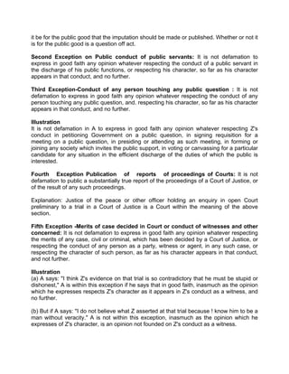 it be for the public good that the imputation should be made or published. Whether or not it
is for the public good is a question off act.
Second Exception on Public conduct of public servants: It is not defamation to
express in good faith any opinion whatever respecting the conduct of a public servant in
the discharge of his public functions, or respecting his character, so far as his character
appears in that conduct, and no further.
Third Exception-Conduct of any person touching any public question : It is not
defamation to express in good faith any opinion whatever respecting the conduct of any
person touching any public question, and. respecting his character, so far as his character
appears in that conduct, and no further.
Illustration
It is not defamation in A to express in good faith any opinion whatever respecting Z's
conduct in petitioning Government on a public question, in signing requisition for a
meeting on a public question, in presiding or attending as such meeting, in forming or
joining any society which invites the public support, in voting or canvassing for a particular
candidate for any situation in the efficient discharge of the duties of which the public is
interested.
Fourth Exception Publication of reports of proceedings of Courts: It is not
defamation to public a substantially true report of the proceedings of a Court of Justice, or
of the result of any such proceedings.
Explanation: Justice of the peace or other officer holding an enquiry in open Court
preliminary to a trial in a Court of Justice is a Court within the meaning of the above
section.
Fifth Exception -Merits of case decided in Court or conduct of witnesses and other
concerned: It is not defamation to express in good faith any opinion whatever respecting
the merits of any case, civil or criminal, which has been decided by a Court of Justice, or
respecting the conduct of any person as a party, witness or agent, in any such case, or
respecting the character of such person, as far as his character appears in that conduct,
and not further.
Illustration
(a) A says: "I think Z's evidence on that trial is so contradictory that he must be stupid or
dishonest," A is within this exception if he says that in good faith, inasmuch as the opinion
which he expresses respects Z's character as it appears in Z's conduct as a witness, and
no further.
(b) But if A says: "I do not believe what Z asserted at that trial because ! know him to be a
man without veracity." A is not within this exception, inasmuch as the opinion which he
expresses of Z's character, is an opinion not founded on Z's conduct as a witness.
 