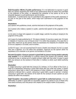 Sixth Exception -Merits of public performance: It is not defamation to express in good
faith any opinion respecting the merits of any performance which its author has submitted
to the judgment of the public, or respecting the character of the author so far as his
character appears in such performance, and no further.
Explanation: A performance may be submitted to the judgment of the public expressly or
by acts on the part of the author, which imply such submission to the judgment of the
public.
Illustrations
(a) A person who publishes a book, submits that book to the judgment of the public.
(b) A person who makes a speech in public, submits that speech to the judgment of the
public,
(c) An actor or singer who appears on a public stage, submits his acting or singing to the
judgment of the public.
(d) A says of a book published by Z. "Z's book is foolish; Z must be a weak man. Z's book
is indecent; Z must be a man of impure mind." A is within this exception, if he says this in
good faith, Inasmuch as the opinion which he expresses of Z respects Z's character only
so far as it appears in Z's book, and no further.
(e) But if A says: I am not surprised that Z's book is foolish and indecent, for he is a weak
man and a libertine. A is not within this exception, inasmuch as the opinion which he
expresses of Z's character is an opinion not founded on Z's book.
Seventh Exception -Censure passed in good faith by person having lawful authority
over another: It is not defamation in a person having over another any authority, either
conferred by law or arising out of a lawful contract made with that other, to pass in good
faith any censure on the conduct of that other in matters to which such lawful authority
relates.
Illustration
A Judge censuring in good faith the conduct of a witness, or of an officer of the Court; a
head of a department censuring in good faith those who are under this orders; a parent
censuring in good faith a child in the presence of other children; a schoolmaster, whose
authority is derived from a parent, censuring in good faith a pupil in service;' a banker
censuring in good faith, the cashier of his bank for the conduct of such cashier as such
cashier are within this exception,
Eight Exception -Accusation preferred in good faith to authorised person : It is not
defamation to prefer in good faith an accusation against any person to any of those who
have lawful authority over that person with respect to the subject matter of accusation.
Illustration
 