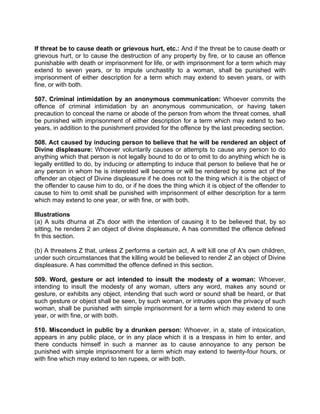 If threat be to cause death or grievous hurt, etc.: And if the threat be to cause death or
grievous hurt, or to cause the destruction of any property by fire, or to cause an offence
punishable with death or imprisonment for life, or with imprisonment for a term which may
extend to seven years, or to impute unchastity to a woman, shall be punished with
imprisonment of either description for a term which may extend to seven years, or with
fine, or with both.
507. Criminal intimidation by an anonymous communication: Whoever commits the
offence of criminal intimidation by an anonymous communication, or having taken
precaution to conceal the name or abode of the person from whom the threat comes, shall
be punished with imprisonment of either description for a term which may extend to two
years, in addition to the punishment provided for the offence by the last preceding section.
508. Act caused by inducing person to believe that he will be rendered an object of
Divine displeasure: Whoever voluntarily causes or attempts to cause any person to do
anything which that person is not legally bound to do or to omit to do anything which he is
legally entitled to do, by inducing or attempting to induce that person to believe that he or
any person in whom he is interested will become or will be rendered by some act of the
offender an object of Divine displeasure if he does not to the thing which it is the object of
the offender to cause him to do, or if he does the thing which it is object of the offender to
cause to him to omit shall be punished with imprisonment of either description for a term
which may extend to one year, or with fine, or with both.
Illustrations
(a) A suits dhurna at Z's door with the intention of causing it to be believed that, by so
sitting, he renders 2 an object of divine displeasure, A has committed the offence defined
fn this section.
(b) A threatens Z that, unless Z performs a certain act, A wilt kill one of A's own children,
under such circumstances that the killing would be believed to render Z an object of Divine
displeasure. A has committed the offence defined in this section.
509. Word, gesture or act intended to insult the modesty of a woman: Whoever,
intending to insult the modesty of any woman, utters any word, makes any sound or
gesture, or exhibits any object, intending that such word or sound shall be heard, or that
such gesture or object shall be seen, by such woman, or intrudes upon the privacy of such
woman, shall be punished with simple imprisonment for a term which may extend to one
year, or with fine, or with both.
510. Misconduct in public by a drunken person: Whoever, in a, state of intoxication,
appears in any public place, or in any place which it is a trespass in him to enter, and
there conducts himself in such a manner as to cause annoyance to any person be
punished with simple imprisonment for a term which may extend to twenty-four hours, or
with fine which may extend to ten rupees, or with both.
 
