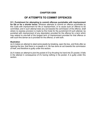 CHAPTER XXIII
OF ATTEMPTS TO COMMIT OFFENCES
511. Punishment for attempting to commit offences punishable with imprisonment
for life or for a shorter terms: Whoever attempts to commit an offence punishable by
this Code with imprisonment for life or imprisonment, or to cause such an offence to be
committed, and in such attempt does any act towards the commission of the offence, shall
where no express provision is made by this Code for the punishment bf such attempt, be
punished with imprisonment of any description provided for the offence for a term which
may extend to one-half of the longest term of imprisonment provided for that offence or
with such fine daman as is provided for the offence, or with both.
Illustration
(a) A makes an attempt to steal some jewels by breaking, open the box, and finds after so
opening the box, that there is no jewels in it. He has done an act towards the commission
of theft, and therefore is guilty under this section.
(b) A makes an attempt to pick the pocket of Z by thrusting his hand into Z's pocket, A fails
in the attempt in consequence of 2's having nothing in his pocket. A is guilty under this
section.
 