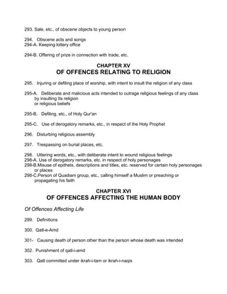 293. Sale, etc., of obscene objects to young person
294. Obscene acts and songs
294-A. Keeping lottery office
294-B. Offering of prize in connection with trade, etc.
CHAPTER XV
OF OFFENCES RELATING TO RELIGION
295. Injuring or defiling place of worship, with intent to insult the religion of any class
295-A. Deliberate and malicious acts intended to outrage religious feelings of any class
by insulting Its religion
or religious beliefs
295-B. Defiling, etc., of Holy Qur'an
295-C. Use of derogatory remarks, etc., in respect of the Holy Prophet
296. Disturbing religious assembly
297. Trespassing on burial places, etc.
298. Uttering words, etc., with deliberate intent to wound religious feelings
298-A. Use of derogatory remarks, etc. in respect of holy personages
298-B.Misuse of epithets, descriptions and titles, etc. reserved for certain holy personages
or places
298-C.Person of Quadiani group, etc., calling himself a Muslim or preaching or
propagating his faith
CHAPTER XVI
OF OFFENCES AFFECTING THE HUMAN BODY
Of Offences Affecting Life
299. Definitions
300. Qatl-e-Amd
301- Causing death of person other than the person whose death was intended
302. Punishment of qatl-i-amd
303. Qatl committed under ikrah-i-tam or ikrah-i-naqis
 