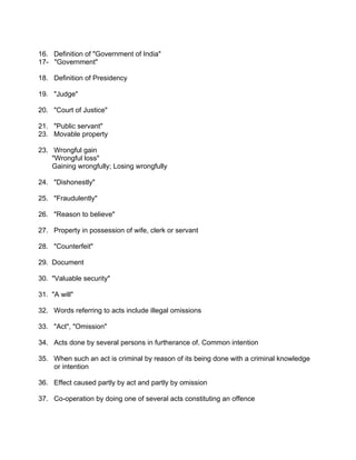 16. Definition of "Government of India"
17- "Government"
18. Definition of Presidency
19. "Judge"
20. "Court of Justice"
21. "Public servant"
23. Movable property
23. Wrongful gain
"Wrongful loss"
Gaining wrongfully; Losing wrongfully
24. "Dishonestly"
25. "Fraudulently"
26. "Reason to believe"
27. Property in possession of wife, clerk or servant
28. "Counterfeit"
29. Document
30. "Valuable security"
31. "A will"
32. Words referring to acts include illegal omissions
33. "Act", "Omission"
34. Acts done by several persons in furtherance of. Common intention
35. When such an act is criminal by reason of its being done with a criminal knowledge
or intention
36. Effect caused partly by act and partly by omission
37. Co-operation by doing one of several acts constituting an offence
 