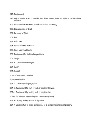 327. Punishment
328. Exposure and abandonment of child under twelve years by parent or person having
care of it
329. Concealment of birth by secret disposal of dead body
330. Disbursement of diyat
331. Payment of Diyat
332. Hurt
333. Itiaf-i-udw
334. Punishment for Itlaf-l-udw
335. Itlaf-i-salahiyyat-i-udw
336. Punishment for Itlaf-i-salahiyyat-i-udw
337. Shajjah
337-A. Punishment of shajjah
337-B.Jurh.
337-C.Jaifah
337-D.Punishment for jaifah
337-E.Ghayr-jaifah
337-F. Punishment of ghayr-jaifah
337-G. Punishment for hurt by rash or negligent driving
337-H. Punishment for hurt by rash or negligent act
337-1. Punishment for causing hurt by mistake (khata)
337-J. Causing hurt by means of a poison
337-K. Causing hurt to extort confession, or to compel restoration of property
 