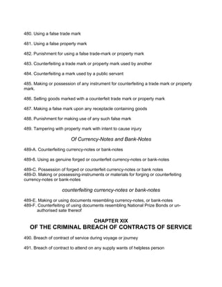 480. Using a false trade mark
481. Using a false property mark
482. Punishment for using a false trade-mark or property mark
483. Counterfeiting a trade mark or property mark used by another
484. Counterfeiting a mark used by a public servant
485. Making or possession of any instrument for counterfeiting a trade mark or property
mark.
486. Selling goods marked with a counterfeit trade mark or property mark
487. Making a false mark upon any receptacle containing goods
488. Punishment for making use of any such false mark
489. Tampering with property mark with intent to cause injury
Of Currency-Notes and Bank-Notes
489-A. Counterfeiting currency-notes or bank-notes
489-8. Using as genuine forged or counterfeit currency-notes or bank-notes
489-C. Possession of forged or counterfeit currency-notes or bank notes
489-D. Making or possessing-instruments or materials for forging or counterfeiting
currency-notes or bank-notes
counterfeiting currency-notes or bank-notes
489-E. Making or using documents resembling currency-notes, or bank-notes
489-F. Counterfeiting of using documents resembling National Prize Bonds or un-
authorised sate thereof
CHAPTER XIX
OF THE CRIMINAL BREACH OF CONTRACTS OF SERVICE
490. Breach of contract of service during voyage or journey
491. Breach of contract to attend on any supply wants of helpless person
 