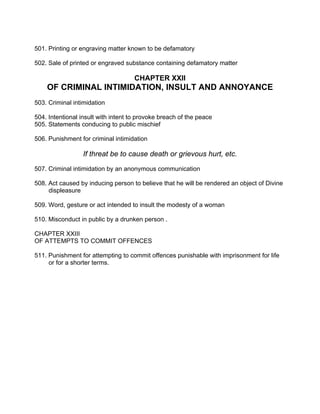 501. Printing or engraving matter known to be defamatory
502. Sale of printed or engraved substance containing defamatory matter
CHAPTER XXII
OF CRIMINAL INTIMIDATION, INSULT AND ANNOYANCE
503. Criminal intimidation
504. Intentional insult with intent to provoke breach of the peace
505. Statements conducing to public mischief
506. Punishment for criminal intimidation
If threat be to cause death or grievous hurt, etc.
507. Criminal intimidation by an anonymous communication
508. Act caused by inducing person to believe that he will be rendered an object of Divine
displeasure
509. Word, gesture or act intended to insult the modesty of a woman
510. Misconduct in public by a drunken person .
CHAPTER XXIII
OF ATTEMPTS TO COMMIT OFFENCES
511. Punishment for attempting to commit offences punishable with imprisonment for life
or for a shorter terms.
 