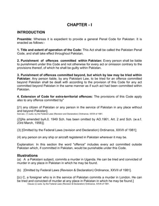 CHAPTER - I
INTRODUCTION
Preamble: Whereas it is expedient to provide a general Penal Code for Pakistan: It is
enacted as follows:-
1. Title and extent of operation of the Code: This Act shall be called the Pakistan Penal
Code, and shall take effect throughout Pakistan.
2. Punishment of offences committed within Pakistan: Every person shall be liable
to punishment under this Code and not otherwise for every act or omission contrary to the
provisions thereof, of which he shall be guilty within Pakistan.
3. Punishment of offences committed beyond, but which by law may be tried within
Pakistan: Any person liable, by any Pakistani Law, to be tried for an offence committed
beyond Pakistan shall be dealt with according to the provision of this Code for any act
committed beyond Pakistan in the same manner as if such act had been committed within
Pakistan.
4. Extension of Code for extra-territorial offences: The provisions of this Code apply
also to any offence committed by"
[(1) any citizen of Pakistan or any person in the service of Pakistan in any place without
and beyond Pakistan];
Sub-sec. (1) subs. by the Federal Laws (Revision and Declaration) Ordinance, XXVII of 1981.
(2)[As amended byA.0. 1949 Sch. has been omitted by AO.1961, Art. 2 and Sch. (w.e.f.
23rd March, 1956)];
(3) [Omitted by the Federal Laws (revision and Declaration) Ordinance, XXVII of 1981];
(4) any person on any ship or aircraft registered in Pakistan wherever it may be.
Explanation: In this section the word "offence" includes every act committed outside
Pakistan which, if committed in Pakistan, would be punishable under this Code.
Illustrations
(a) A a Pakistani subject, commits a murder in Uganda. He can be tried and convicted of
murder in any place in Pakistan in which he may be found.
(b) [Omitted by Federal Laws (Revision & Declaration) Ordinance, XXVII of 1981].
[(c) C, a foreigner who is in the service of Pakistan commits a murder in London. He can
be tried and convicted of murder at any place in Pakistan in which he may be found.]
Clause (c) subs. by the Federal Laws (Revision & Declaration) Ordinance, XXVII of 1981.
 