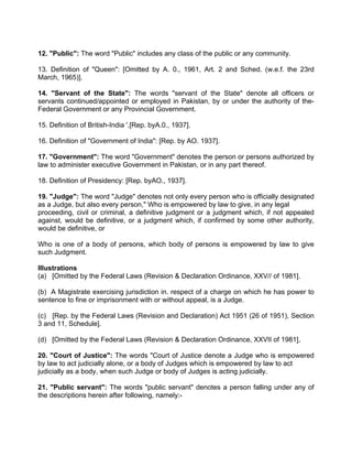 12. "Public": The word "Public" includes any class of the public or any community.
13. Definition of "Queen": [Omitted by A. 0., 1961, Art. 2 and Sched. (w.e.f. the 23rd
March, 1965)].
14. "Servant of the State": The words "servant of the State" denote all officers or
servants continued/appointed or employed in Pakistan, by or under the authority of the-
Federal Government or any Provincial Government.
15. Definition of British-India '.[Rep. byA.0., 1937].
16. Definition of "Government of India": [Rep. by AO. 1937].
17. "Government": The word "Government" denotes the person or persons authorized by
law to administer executive Government in Pakistan, or in any part thereof.
18. Definition of Presidency: [Rep. byAO., 1937].
19. "Judge": The word "Judge" denotes not only every person who is officially designated
as a Judge, but also every person," Who is empowered by law to give, in any legal
proceeding, civil or criminal, a definitive judgment or a judgment which, if not appealed
against, would be definitive, or a judgment which, if confirmed by some other authority,
would be definitive, or
Who is one of a body of persons, which body of persons is empowered by law to give
such Judgment.
Illustrations
(a) [Omitted by the Federal Laws (Revision & Declaration Ordinance, XXV// of 1981].
(b) A Magistrate exercising jurisdiction in. respect of a charge on which he has power to
sentence to fine or imprisonment with or without appeal, is a Judge.
(c) [Rep. by the Federal Laws (Revision and Declaration) Act 1951 (26 of 1951), Section
3 and 11, Schedule].
(d) [Omitted by the Federal Laws (Revision & Declaration Ordinance, XXVII of 1981],
20. "Court of Justice": The words "Court of Justice denote a Judge who is empowered
by law to act judicially alone, or a body of Judges which is empowered by law to act
judicially as a body, when such Judge or body of Judges is acting judicially.
21. "Public servant": The words "public servant" denotes a person falling under any of
the descriptions herein after following, namely:-
 