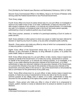 First: [Omitted by the Federal Laws (Revision and Declaration) Ordinance, XXV// of 1981].
Second: Every Commissioned Officer in the Military, Naval or Air Forces of Pakistan while
serving under the Federal Government or any Provincial Government;
Third: Every Judge;
Fourth: Every officer of a Court of Justice whose duty it is, as such officer, to investigate or
report on any matter of law or fact, or to make, authenticate, or keep any document, or to
take charge or dispose of any property, or to execute any judicial process, or to administer
any oath, or to interpret, or to preserve order in the Court; and every person specially
authorized by a Court of Justice to perform any of such duties;
Fifth: Every juryman, assessor, or member of a panchayat assisting a Court of Justice or
public servant;
Sixth: Every arbitrator or other person to whom any cause or matter has been referred for
decision or report by any Court of Justice, or by any other competent public authority;
Seventh ; Every person who holds any office by virtue of which he is empowered to place
or keep any person in confinement;
Eighth: Every officer of the Government whose duty it is, as such officer, to prevent
offences, to give information of offences, to bring offenders to justice, or to protect the
public health, safety or convenience;
Ninth: Every officer whose duty it is, as such officer, to take, receive, keep or expend any
property on behalf of the Government, or to make any survey, assessment or contract
on behalf of the Government, or to execute any revenue process, or to investigate, or to
report, or any matter affecting the pecuniary interests of the Government, or to make/
authenticate or keep any document relating to the pecuniary interests of the Government,
or to prevent the infraction of any law for the protection of the pecuniary interests of the
Government, and every officer in the service or. pay of the Government or remunerated by
fees or commission for the performance of any public duty;
Tenth : Every officer whose duty it is, as such officer, to take, receive, keep or expend any
property, to make any survey or assessment or to levy any rate or tax for any secular
common purpose of any village, town or district, or to make, authenticate or keep any
document for the ascertaining of the rights of the people of any village, town or district; .
Eleventh : Every person who holds any office in virtue of which he is empowered to
prepare, publish, maintain or revise an electoral roll or to conduct an election or part of an
elections
Illustration
A Municipal Commissioner is a public servant.
 