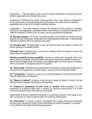 Explanation 1 : Persons falling under any of the above descriptions are public servants,
whether appointed by the Government or not.
Explanation 2: Wherever the words "public servant” occur, they shall be understood of
every person who is in actual possession of the situation of a public servant, whatever
legal defect there may be in his right to hold that situation.
Explanation 3: The word "election" denotes an election for the purpose of selecting
members of any legislative, municipal or other public authority, of whatever character, the
method of selection to which is by, or under, any law prescribed as by election. .
22. Movable property: The words "movable property" are intended to include corporeal
property of every description, except land and thing attached to the earth, or permanently
fastened to anything which is attached to the earth.
23. Wrongful gain: "Wrongful gain" is gain by unlawful means of property to which the
person gaining is not legally entitled.
"Wrongful loss": Wrongful loss" is the loss by unlawful means of property to which the
person losing it is legally entitled.
Gaining wrongfully, Losing wrongfully: A person is said to gain wrongfully when such
person retains wrongfully, as well as when such person acquires wrongfully. A person is
said to lose wrongfully when such person is wrongfully kept out of any property, as well as
when such person is wrongfully deprived of property.
24. "Dishonestly": Whoever does anything with the intention of causing wrongful gain to
one person or wrongful loss to another person, is said to do that thing "dishonestly".
25. "Fraudulently": A person is said to do ,a thing fraudulently if he does that thing with
intent to defraud but not otherwise.
26. "Reason to believe": A person is said to have “reason to believe" a thing if he has
sufficient cause to believe that thing but not otherwise.
27. Property in possession of wife, clerk or servant: When property is in the
possession of a person's Wife, clerk or servant, on account of that person, it is in that
person's possession within the meaning of this Code.
Explaination: A person employed temporarily on a particular occasion in the capacity of a
clerk, or servant, is a clerk or servant within the meaning of this section.
28. "Counterfeit": A person is said to "counterfeit" who causes one thing to resemble
another thing, intending by means of that resemblance to practice deception, or knowing
it to be likely that deception will thereby be practiced.
 