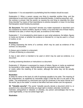 Explanation 1: It is not essential to counterfeiting that the imitation should be exact.
Explanation 2: When a person causes one thing to resemble another thing, and the
resemblance is such that a person might be deceived thereby, it shall be presumed, until
the contrary is proved, that the person so causing the one thing to resemble the other
thing intended" by means of that resemblance to practice deception or knew it to be likely
that deception would thereby be practiced.
29. Document: The word "document" denotes any matter expressed or described upon
any substance by means of letters, figures or marks, or by more than one of those means,
intended to be used, or which may be used, as evidence of that matter.
Explanation 1 : It is immaterial by what means or upon what substance, the letters, figures
or marks are formed, or whether the evidence is intended for, or may be used in, a Court
of Justice, or not.
Illustrations
A writing expressing the terms of a contract, which may be used as evidence of the
contract, is a document.
A cheque upon a banker is a document.
A Power-of-Attorney is a document.
A map or plan which is intended to be used or which may be used as evidence, is a
document.
A writing containing directions or instructions is a document.
Explanation 2: Whatever is expressed by means of letters, figures or marks as explained
by mercantile or other usage, shall be deemed to be expressed by such letter, figure
or marks within the meaning of this section, although the same may not be actually
expressed.
Illustration
A writes his name on the back of a bill of exchange payable to his order. The meaning of
the endorsement, as explained by mercantile usage is that the bill is to be paid to the
holder. The endorsement is a document and must be construed in the same manner as if
the words "pay to the holder" or words to that effect had been written over the signature.
30. "Valuable security": The words "valuable security denote a document which is, or
purports to be a document whereby any legal right is created, extended, transferred
restricted, extinguished or released, or whereby, any person acknowledges that he lies
under legal liability, or has not certain legal right.
Illustration
 