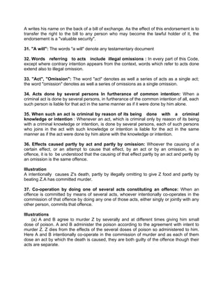 A writes his name on the back of a bill of exchange. As the effect of this endorsement is to
transfer the right to the bill to any person who may become the lawful holder of it, the
endorsement is a "valuable security".
31. "A will": The words "a will" denote any testamentary document
32. Words referring to acts include illegal omissions : In every part of this Code,
except where contrary intention appears from the context, words which refer to acts done
extend also to illegal omission.
33. "Act", "Omission": The word "act" denotes as well a series of acts as a single act;
the word "omission" denotes as well a series of omissions as a single omission.
34. Acts done by several persons In furtherance of common intention: When a
criminal act is done by several persons, in furtherance of the common intention of all, each
such person is liable for that act in the same manner as if it were done by him alone.
35. When such an act is criminal by reason of its being done with a criminal
knowledge or intention : Whenever an act, which is criminal only by reason of its being
with a criminal knowledge or intention, is done by several persons, each of such persons
who joins in the act with such knowledge or intention is liable for the act in the same
manner as if the act were done by him alone with the knowledge or intention.
36. Effects caused partly by act and partly by omission: Whoever the causing of a
certain effect, or an attempt to cause that effect, by an act or by an omission, is an
offence, it is to be understood that the causing of that effect partly by an act and pertly by
an omission is the same offence.
Illustration
A intentionally causes Z's death, partly by illegally omitting to give Z food and partly by
beating Z.A has committed murder.
37. Co-operation by doing one of several acts constituting an offence: When an
offence is committed by means of several acts, whoever intentionally co-operates in the
commission of that offence by doing any one of those acts, either singly or jointly with any
other person, commits that offence.
Illustrations
(a) A and B agree to murder Z by severally and at different times giving him small
dose of poison. A and B administer the poison according to the agreement with intent to
murder Z. Z dies from the effects of the several doses of poison so administered to him.
Here A and B intentionally co-operate in the commission of murder and as each of them
dose an act by which the death is caused, they are both guilty of the offence though their
acts are separate.
 