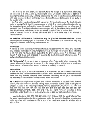 (B) A and B are joint jailors, and as such, have the charge of Z, a prisoner, alternately
for six hours at a time. A and B, intending to cause Z's death, knowingly co-operate in
causing that effect by illegally omitting, each during the time of his attendance, to furnish Z
with food supplied to them for that purpose. Z dies of hunger. Both A and B are guilty of
the murder of Z.
(c) A, a jailor, has the charge of Z, a prisoner. A intending to cause Z's death, illegally
omits to supply Z with food; in consequence of which Z is much reduced in strength, but
the starvation is not sufficient to cause his death. A is dismissed from his office, and B
succeeds him. B, without collusion or co-operation with A, illegally omits to supply Z with
food, knowing that he is likely thereby to cause Z's death, Z dies of hunger. B is
guilty of murder, but as A did not co-operate with B, A is guilty only of an attempt to
commit murder.
38. Persons concerned in criminal act may be guilty of different offences : Where
several persons are engaged or concerned in the commission of a criminal act, they may
be guilty of different offences by means of that act.
Illustration
A attacks Z under such circumstances of grave provocation that his killing of Z would be
only culpable homicide not amounting to murder. B having ill-will towards Z and intending
to kill him, and not having been subject to the provocation, assist A in killing Z. Here,
though A and B are both engaged in causing Z's death, B is guilty of murder, and A is
guilty only of culpable homicide.
39. "Voluntarily": A person is said to cause an effect "voluntarily" when he causes it by
means whereby he intended to cause it, or by means which, at the time of employing
those means, he knew or had reason to believe to be likely to cause it.
Illustrations
A sets fire, by night, to an inhabited house in a large town, for the purpose of facilitating
robbery and thus causes the death of a person. Here, A may not have intended to cause
death, and may even be sorry that death has been caused by his act; yet, if he knew that
he .was likely to cause death; he has caused death voluntarily.
40. "Offence": Except in the chapters and sections mentioned in clauses 2 and 3 of this
section, the word "offence" denotes a thing made punishable by this Code. In Chapter IV,
Chapter V-A and in the following sections, namely, Sections 64, 65, 66, 67, 71, 109, 110,
112. 114, 115, 116, 117, 187, 194, 195, 203, 211, 213, 214. 221, 222, 223. 224, 225, 327,
328.329,330.331,347,348, 388, 389 and 445, the word "offence" denotes a thing
punishable under this Code, or under, any/special or local law as hereinafter defined.
And in Sections 141, 176, 177, 201, 202, 212, 216 and 441 the word "offence" has
the same meaning when the thing punishable under the special or local law is punishable
under such law with imprisonment for a term of six months or upwards, whether with or
without fine.
 