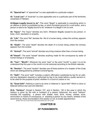 41. "Special law": A "special law" is a taw applicable to a particular subject.
42. "Local Law": A "local law" is a law applicable only to a particular part of the territories
comprised in Pakistan.
43.Illegal--Legally bound to do" :The word "illegal" is applicable to everything which is
an offence or which is prohibited by law, or which furnishes ground for a civil action, and a
person is said to be "legally bound to do" whatever it is illegal in him to omit.
44. "Injury": The "injury" denotes any harm. Whatever illegally caused to any person, in
body, mind, reputation or property.
45. "Life": The word "life" denotes the life of a human being, unless the contrary appears
from the context.
46. “Death”: The word "death" denotes the death of a human being unless the contrary
appears from the context.
47. “Animal": The word "animal" denotes any living creature other than a human being.
48."Vessel": The word "vessel" denotes anything made for the conveyance by water of
human beings or of property.
49. "Year”; "Month": Wherever the word "year" or the word "month" is used, it is to be
understood that the year or the month is to be reckoned according to the British calendar.
50. "Section": The word "section" denotes one of those portions of a chapter of this Code
which are distinguished by prefixed numeral figures.
51. "Oath'': The word "oath" includes a solemn affirmation substituted by law for an oath,
and any declaration required or authorized by law to be made before a public servant or,
to be used for the purpose of proof, whether in a Court of Justice or not.
52. "Good faith": Nothing is said to be done or believed in "good faith" Which is done or
believed without due care and attention.
52-A. "Harbour": Except in Section 157, and in Section, 130 in the case in which the
harbour is given by the wife or husband of a person harboured, the word "harbour"
includes the supplying a person with shelter, food, drink, money, clothes, arms;
ammunition or means of conveyance, or assisting a person by any means, whether of the
same kind as, those enumerated in this section or not, to evade apprehension.
Section 52-A inst. by the Penal Code (Amendment) Act, VII! of 1942
CHAPTER III
OF PUNISHMENTS.
 